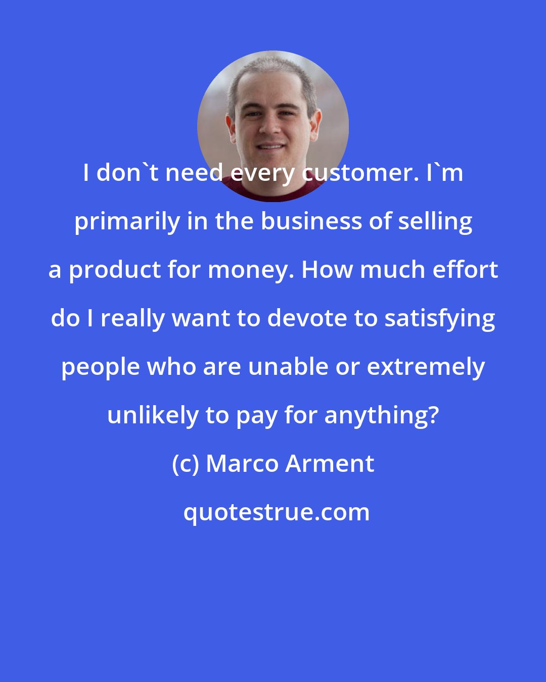 Marco Arment: I don't need every customer. I'm primarily in the business of selling a product for money. How much effort do I really want to devote to satisfying people who are unable or extremely unlikely to pay for anything?