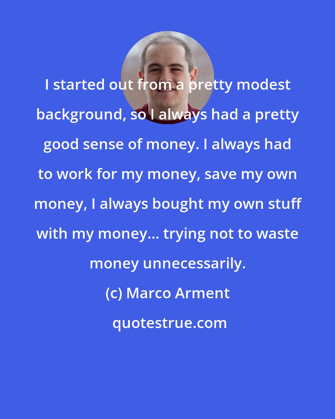 Marco Arment: I started out from a pretty modest background, so I always had a pretty good sense of money. I always had to work for my money, save my own money, I always bought my own stuff with my money... trying not to waste money unnecessarily.