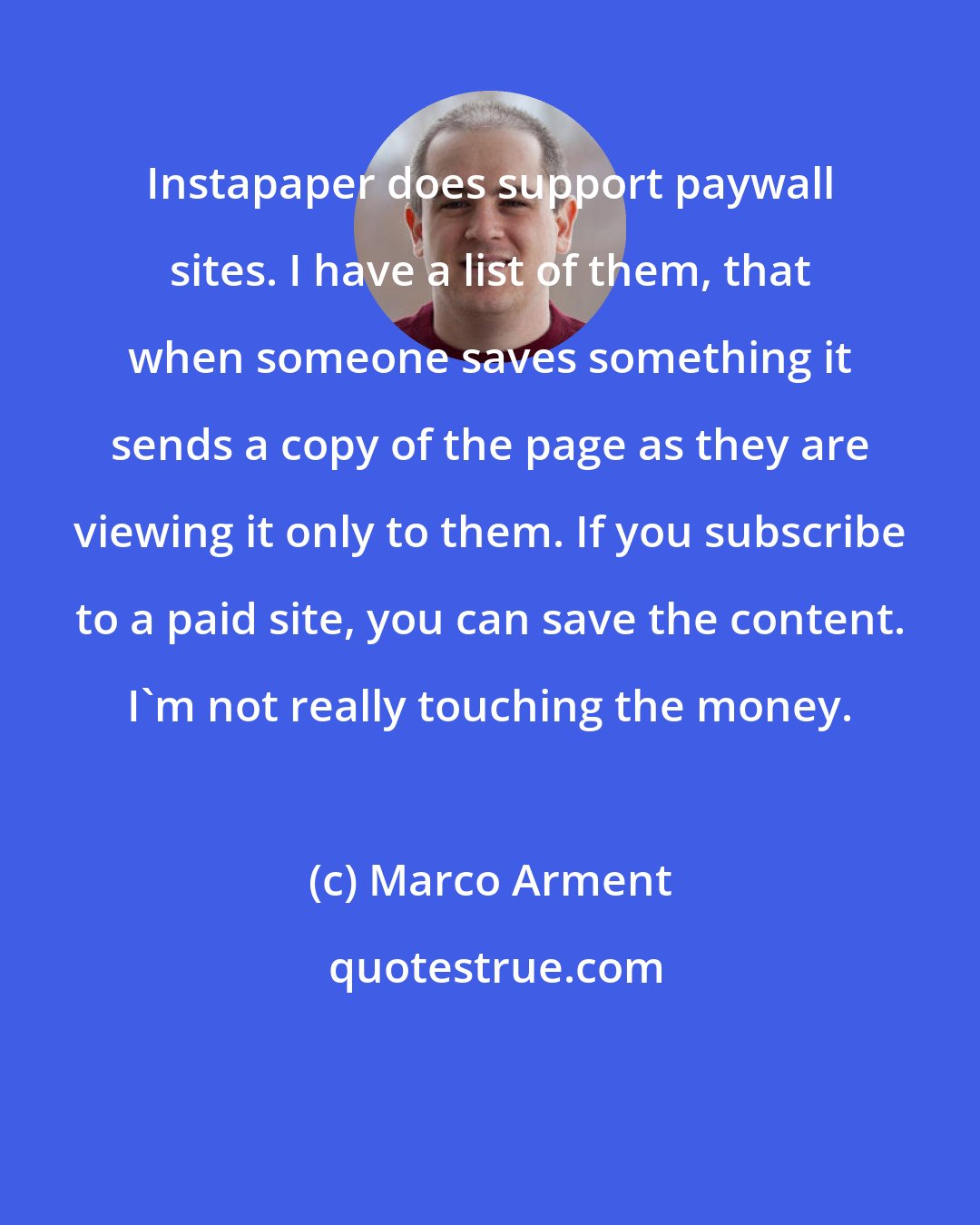 Marco Arment: Instapaper does support paywall sites. I have a list of them, that when someone saves something it sends a copy of the page as they are viewing it only to them. If you subscribe to a paid site, you can save the content. I'm not really touching the money.