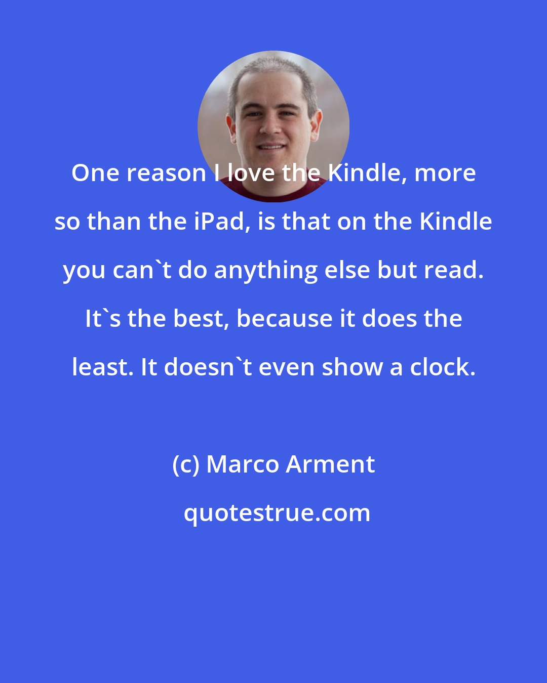 Marco Arment: One reason I love the Kindle, more so than the iPad, is that on the Kindle you can't do anything else but read. It's the best, because it does the least. It doesn't even show a clock.