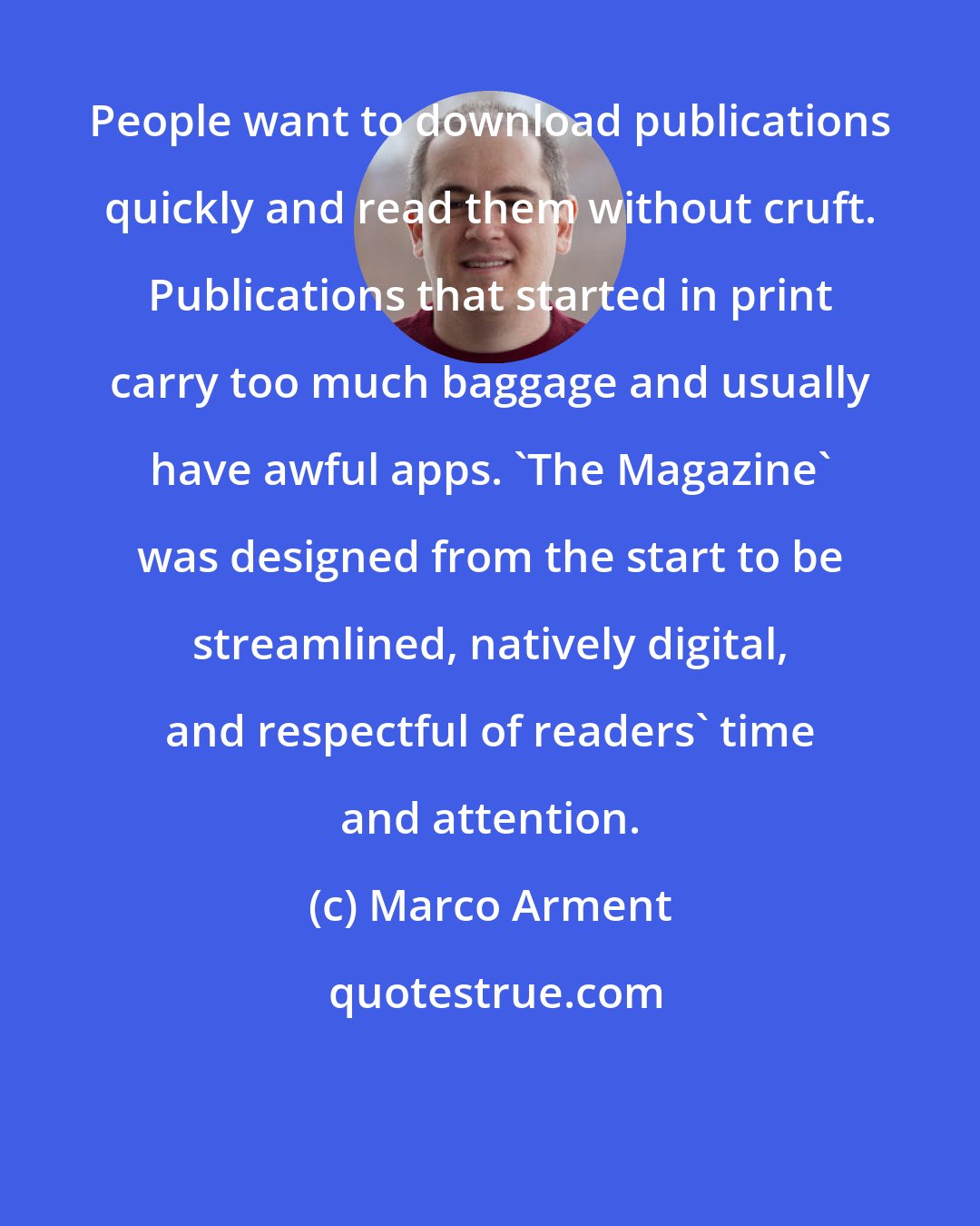 Marco Arment: People want to download publications quickly and read them without cruft. Publications that started in print carry too much baggage and usually have awful apps. 'The Magazine' was designed from the start to be streamlined, natively digital, and respectful of readers' time and attention.