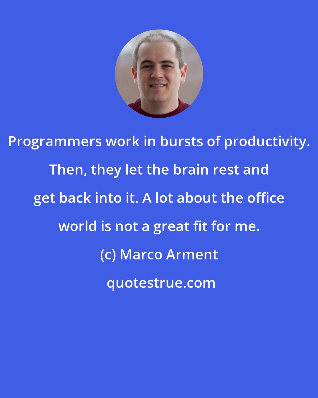 Marco Arment: Programmers work in bursts of productivity. Then, they let the brain rest and get back into it. A lot about the office world is not a great fit for me.