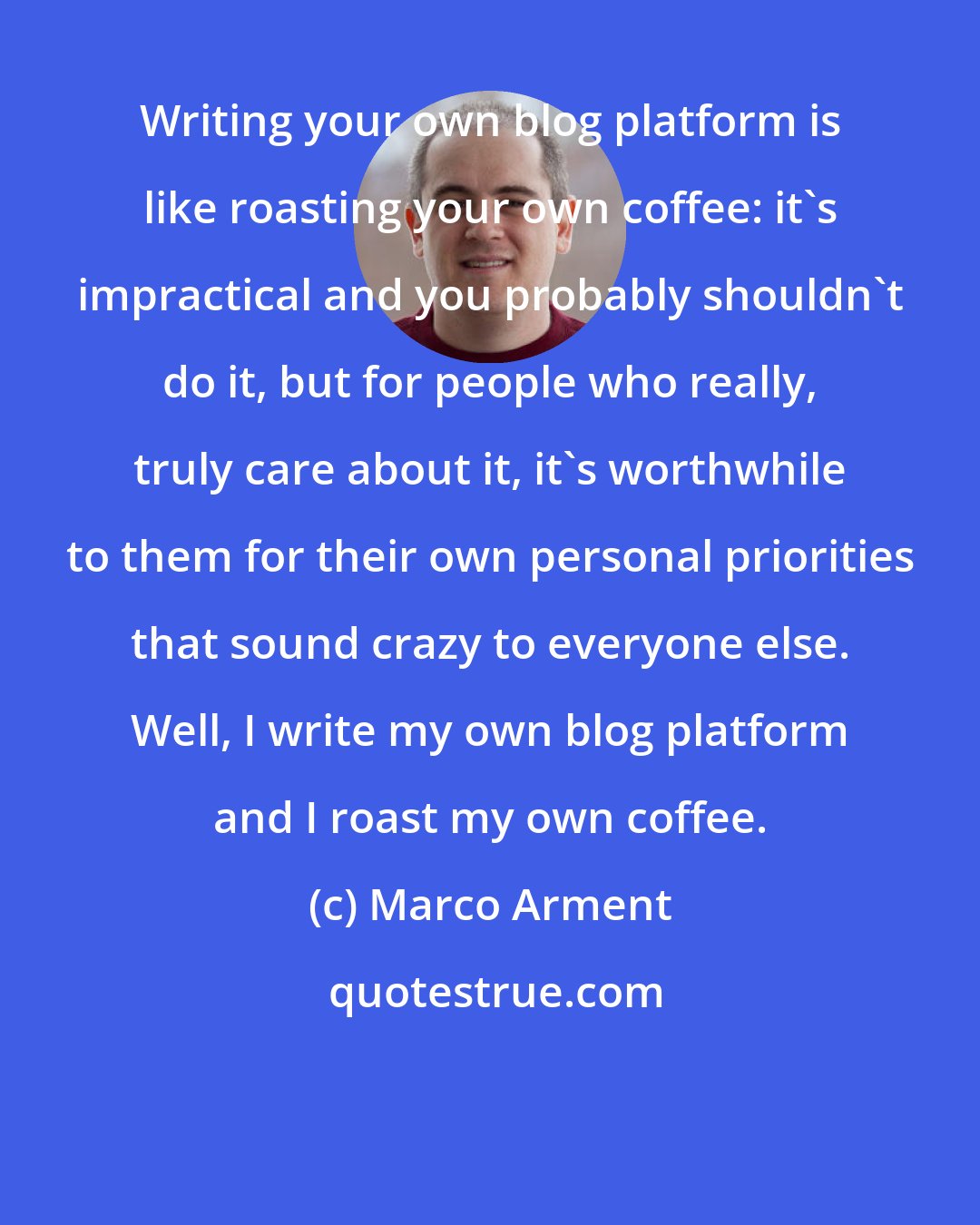 Marco Arment: Writing your own blog platform is like roasting your own coffee: it's impractical and you probably shouldn't do it, but for people who really, truly care about it, it's worthwhile to them for their own personal priorities that sound crazy to everyone else. Well, I write my own blog platform and I roast my own coffee.