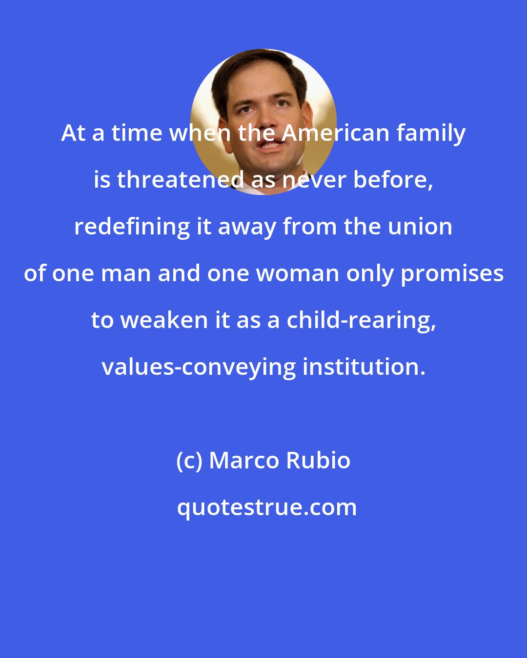 Marco Rubio: At a time when the American family is threatened as never before, redefining it away from the union of one man and one woman only promises to weaken it as a child-rearing, values-conveying institution.