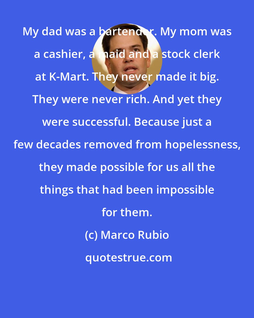 Marco Rubio: My dad was a bartender. My mom was a cashier, a maid and a stock clerk at K-Mart. They never made it big. They were never rich. And yet they were successful. Because just a few decades removed from hopelessness, they made possible for us all the things that had been impossible for them.