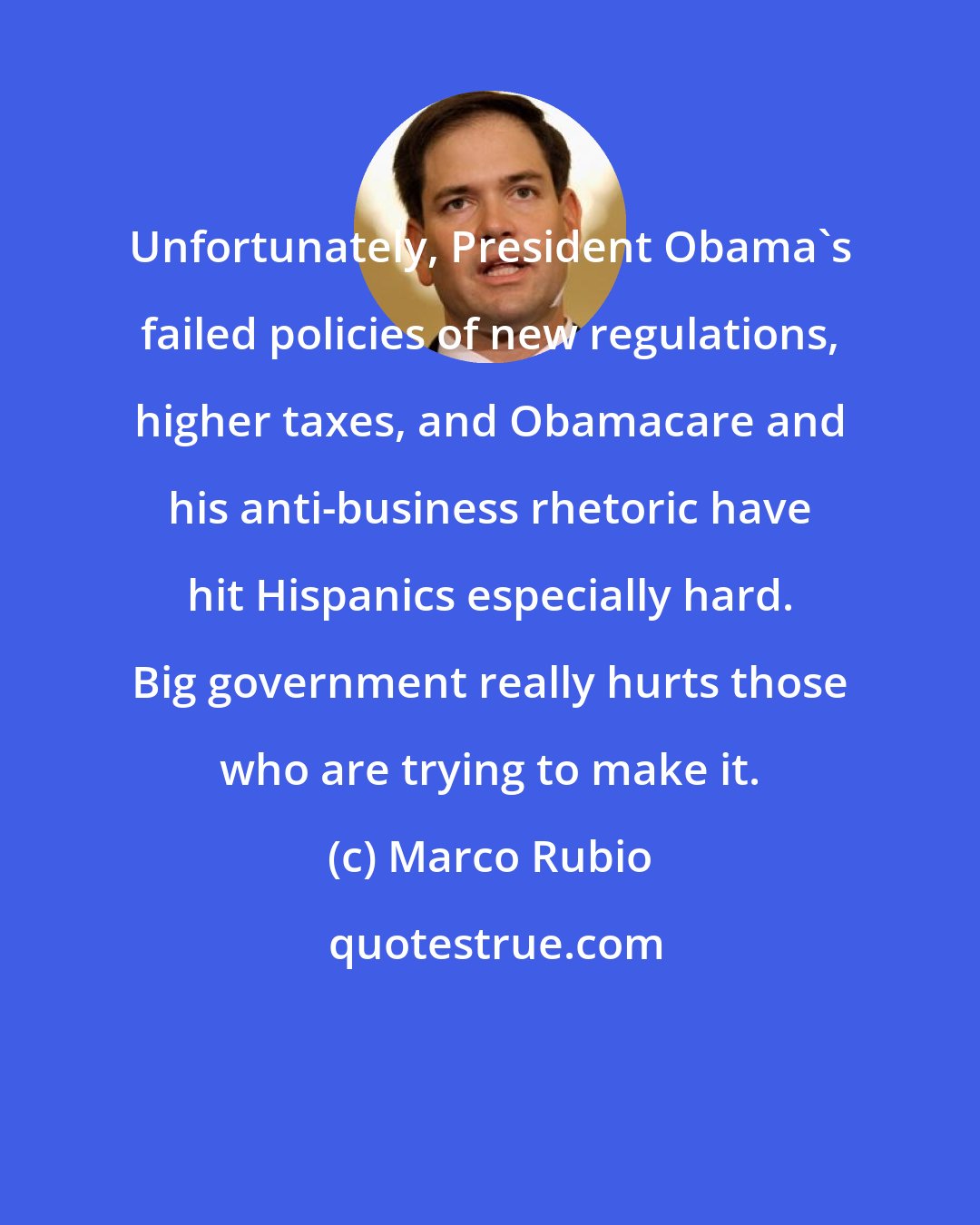 Marco Rubio: Unfortunately, President Obama's failed policies of new regulations, higher taxes, and Obamacare and his anti-business rhetoric have hit Hispanics especially hard. Big government really hurts those who are trying to make it.