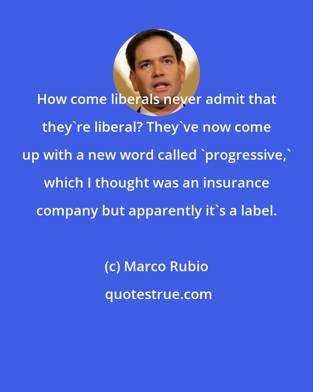 Marco Rubio: How come liberals never admit that they're liberal? They've now come up with a new word called 'progressive,' which I thought was an insurance company but apparently it's a label.
