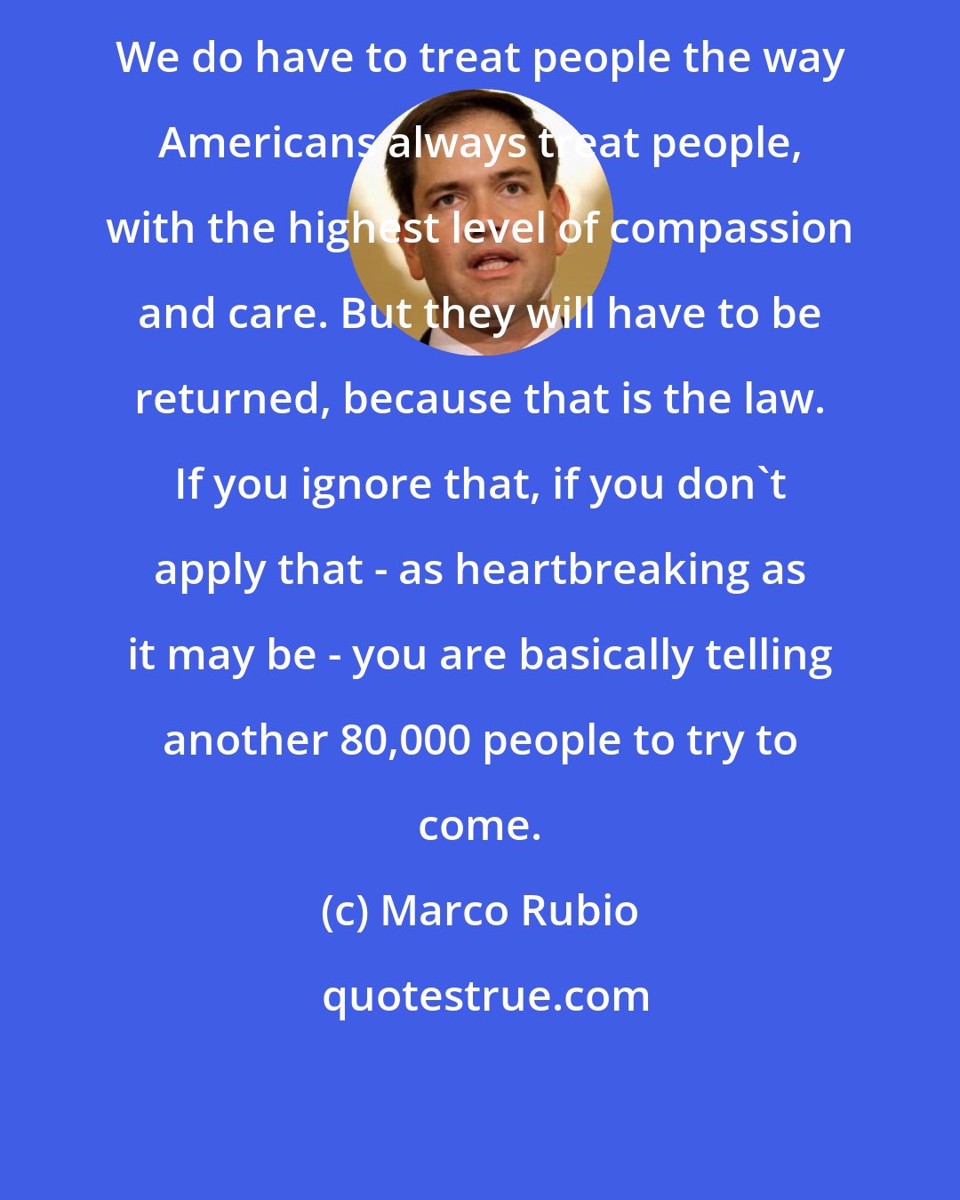 Marco Rubio: We do have to treat people the way Americans always treat people, with the highest level of compassion and care. But they will have to be returned, because that is the law. If you ignore that, if you don't apply that - as heartbreaking as it may be - you are basically telling another 80,000 people to try to come.
