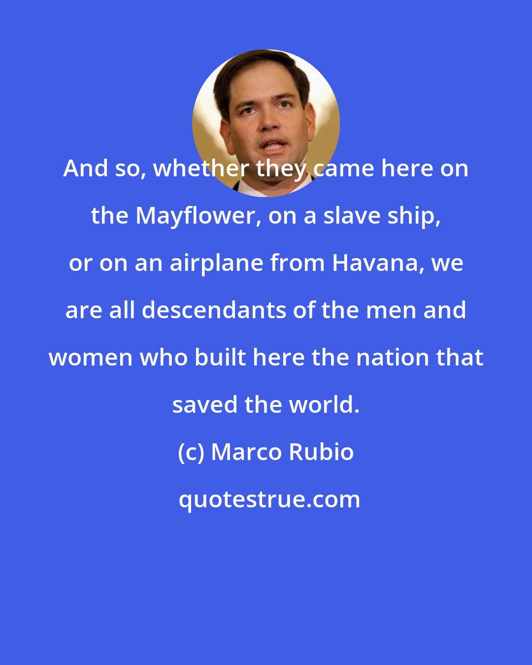 Marco Rubio: And so, whether they came here on the Mayflower, on a slave ship, or on an airplane from Havana, we are all descendants of the men and women who built here the nation that saved the world.
