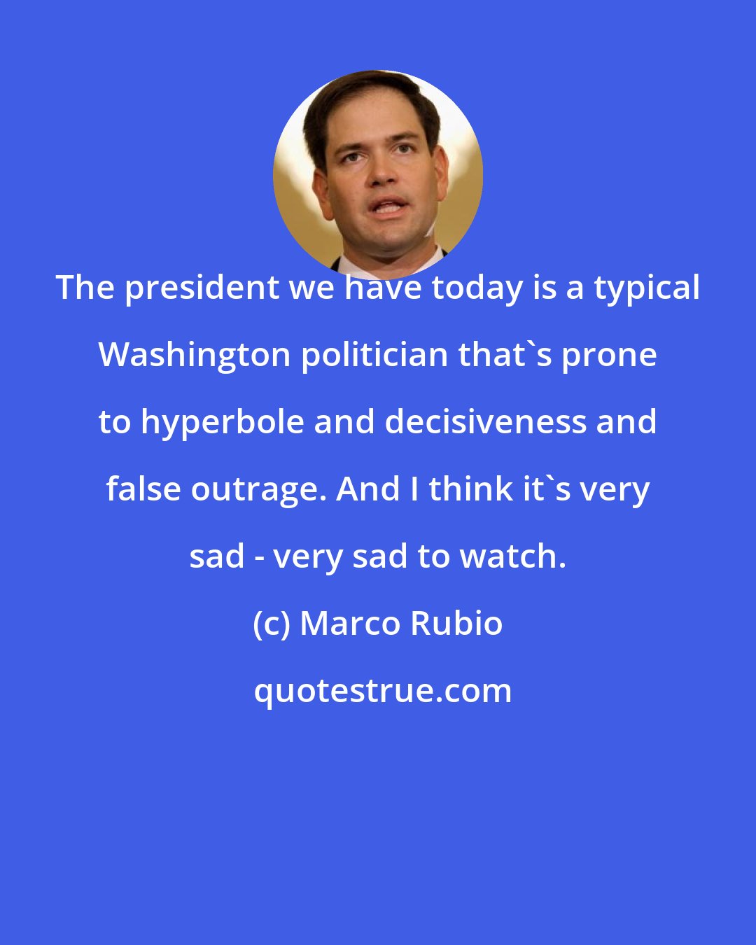 Marco Rubio: The president we have today is a typical Washington politician that's prone to hyperbole and decisiveness and false outrage. And I think it's very sad - very sad to watch.