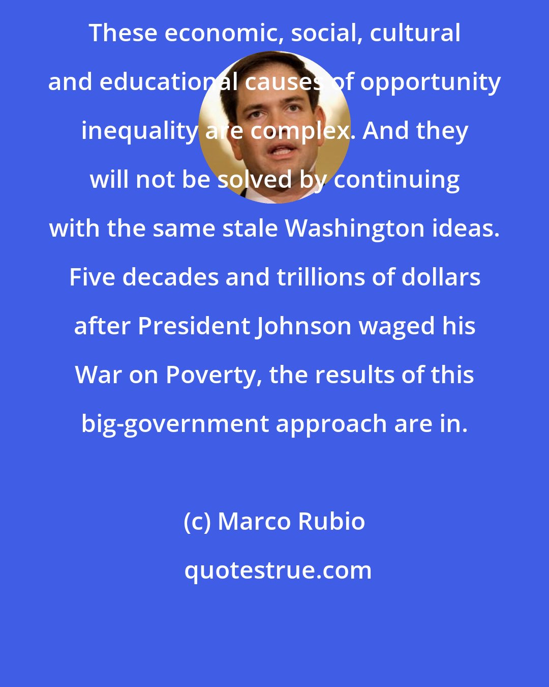 Marco Rubio: These economic, social, cultural and educational causes of opportunity inequality are complex. And they will not be solved by continuing with the same stale Washington ideas. Five decades and trillions of dollars after President Johnson waged his War on Poverty, the results of this big-government approach are in.
