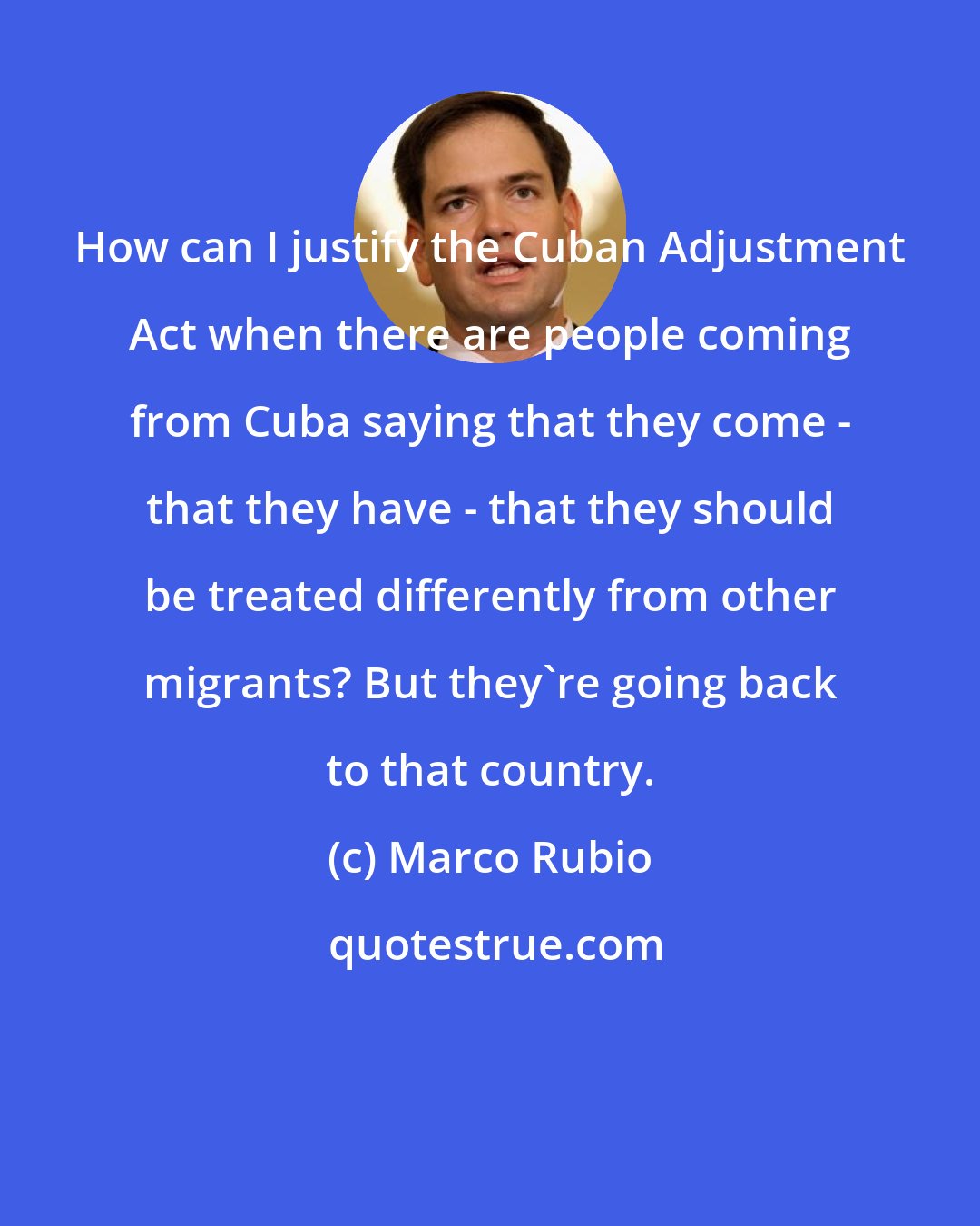 Marco Rubio: How can I justify the Cuban Adjustment Act when there are people coming from Cuba saying that they come - that they have - that they should be treated differently from other migrants? But they're going back to that country.