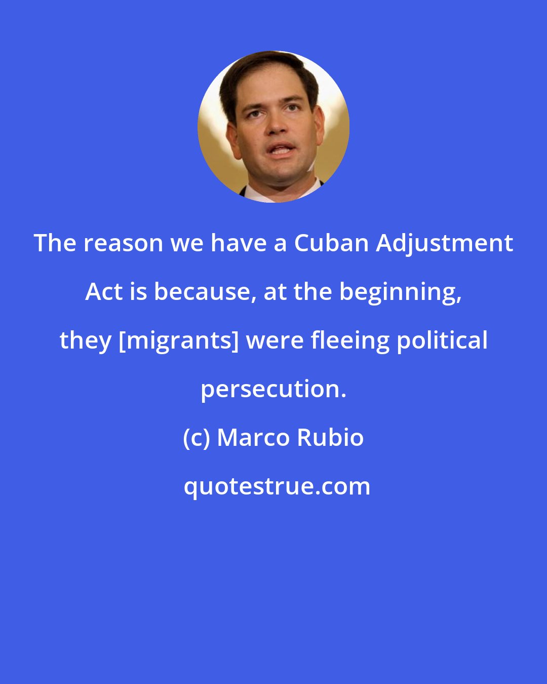 Marco Rubio: The reason we have a Cuban Adjustment Act is because, at the beginning, they [migrants] were fleeing political persecution.
