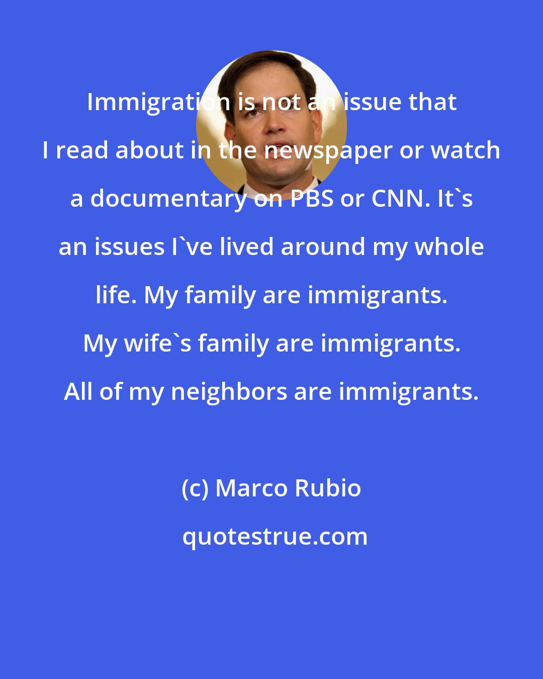 Marco Rubio: Immigration is not an issue that I read about in the newspaper or watch a documentary on PBS or CNN. It's an issues I've lived around my whole life. My family are immigrants. My wife's family are immigrants. All of my neighbors are immigrants.