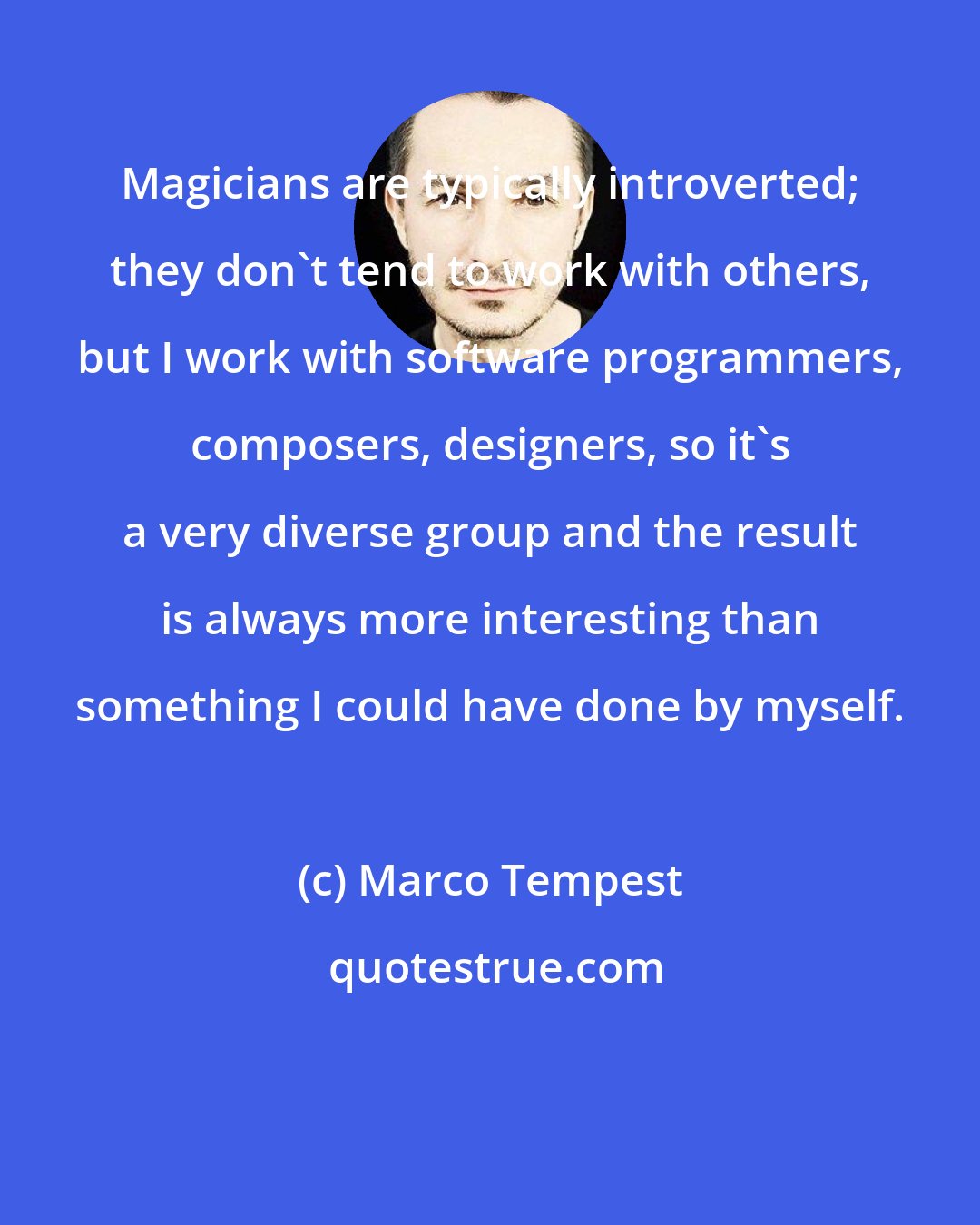 Marco Tempest: Magicians are typically introverted; they don't tend to work with others, but I work with software programmers, composers, designers, so it's a very diverse group and the result is always more interesting than something I could have done by myself.