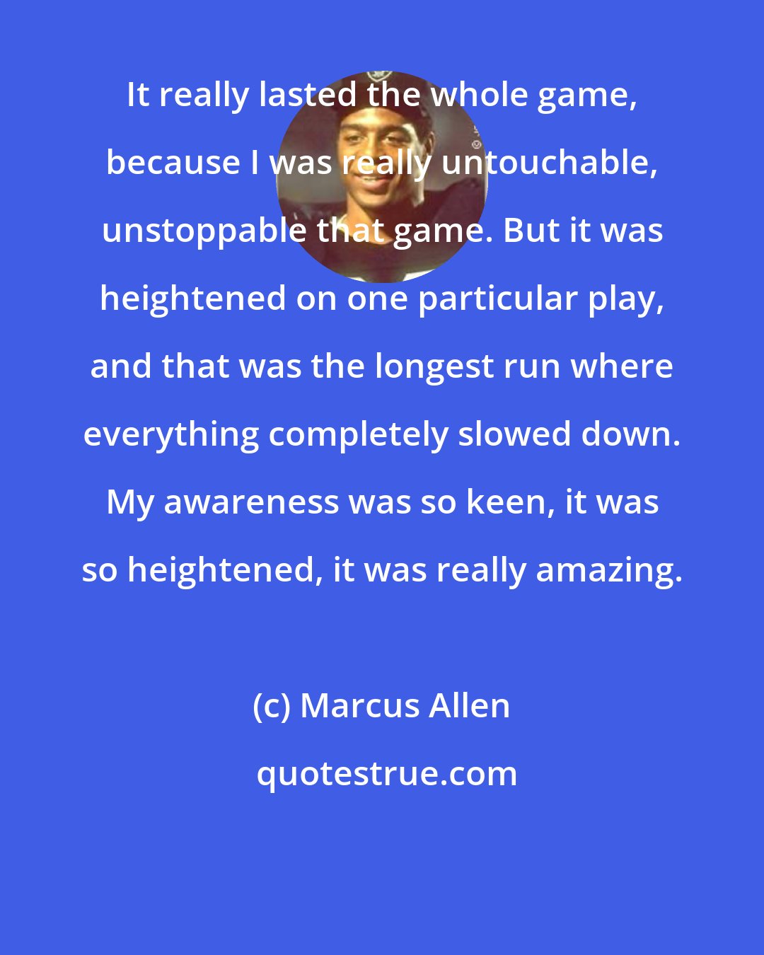 Marcus Allen: It really lasted the whole game, because I was really untouchable, unstoppable that game. But it was heightened on one particular play, and that was the longest run where everything completely slowed down. My awareness was so keen, it was so heightened, it was really amazing.