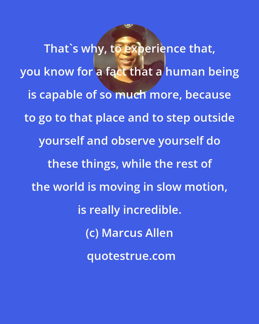 Marcus Allen: That's why, to experience that, you know for a fact that a human being is capable of so much more, because to go to that place and to step outside yourself and observe yourself do these things, while the rest of the world is moving in slow motion, is really incredible.