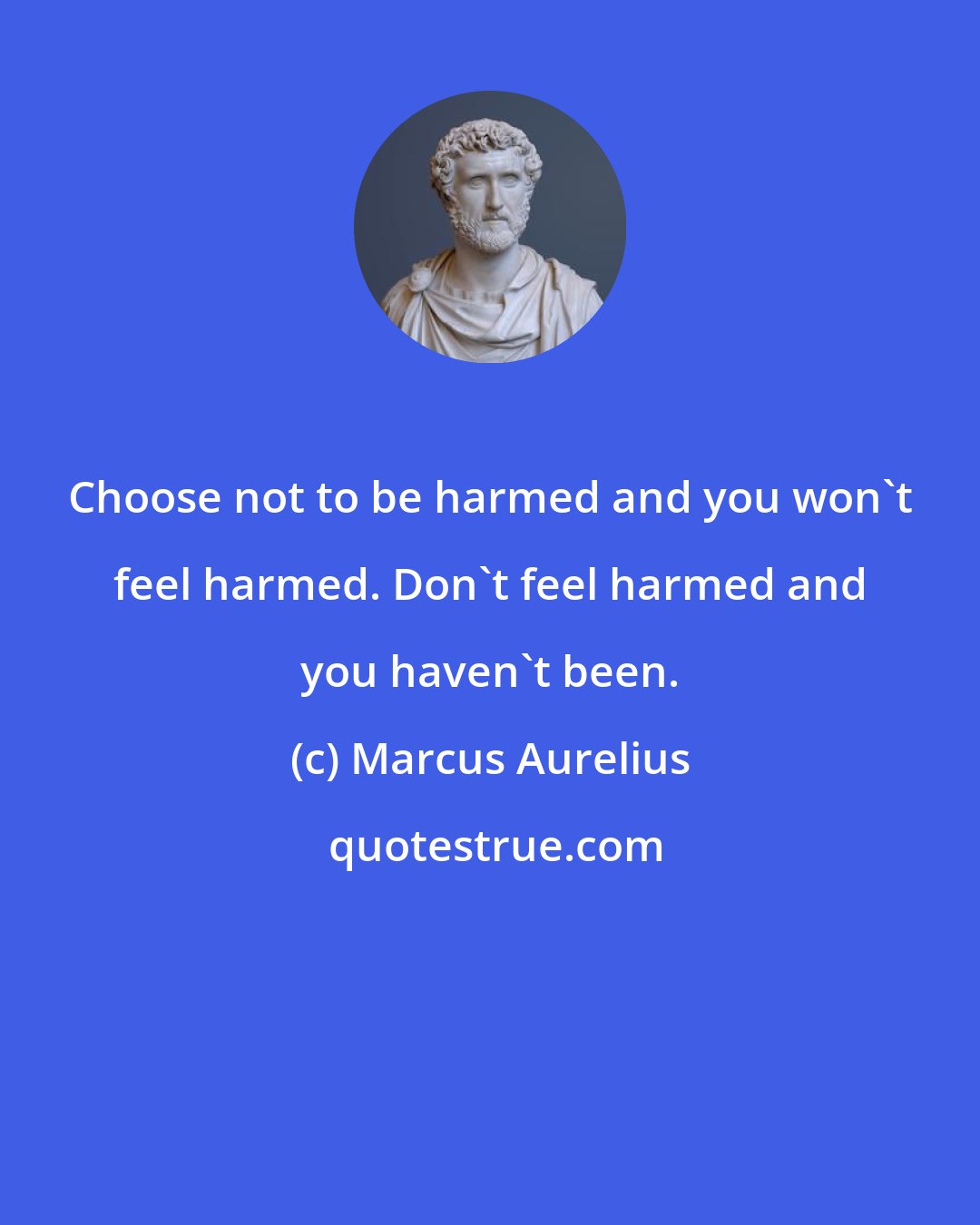 Marcus Aurelius: Choose not to be harmed and you won't feel harmed. Don't feel harmed and you haven't been.