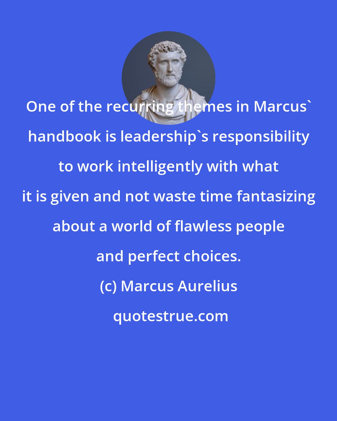Marcus Aurelius: One of the recurring themes in Marcus' handbook is leadership's responsibility to work intelligently with what it is given and not waste time fantasizing about a world of flawless people and perfect choices.