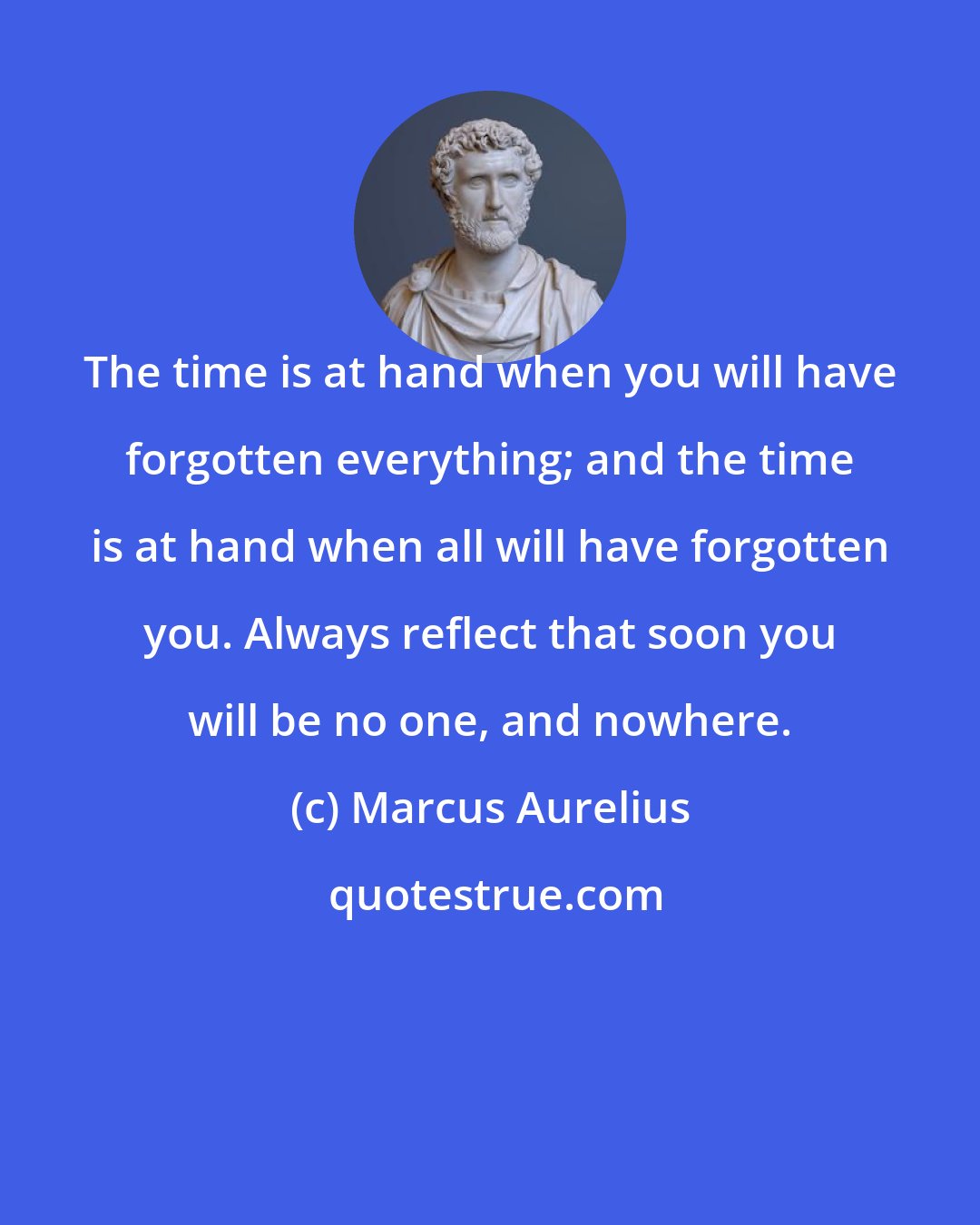 Marcus Aurelius: The time is at hand when you will have forgotten everything; and the time is at hand when all will have forgotten you. Always reflect that soon you will be no one, and nowhere.
