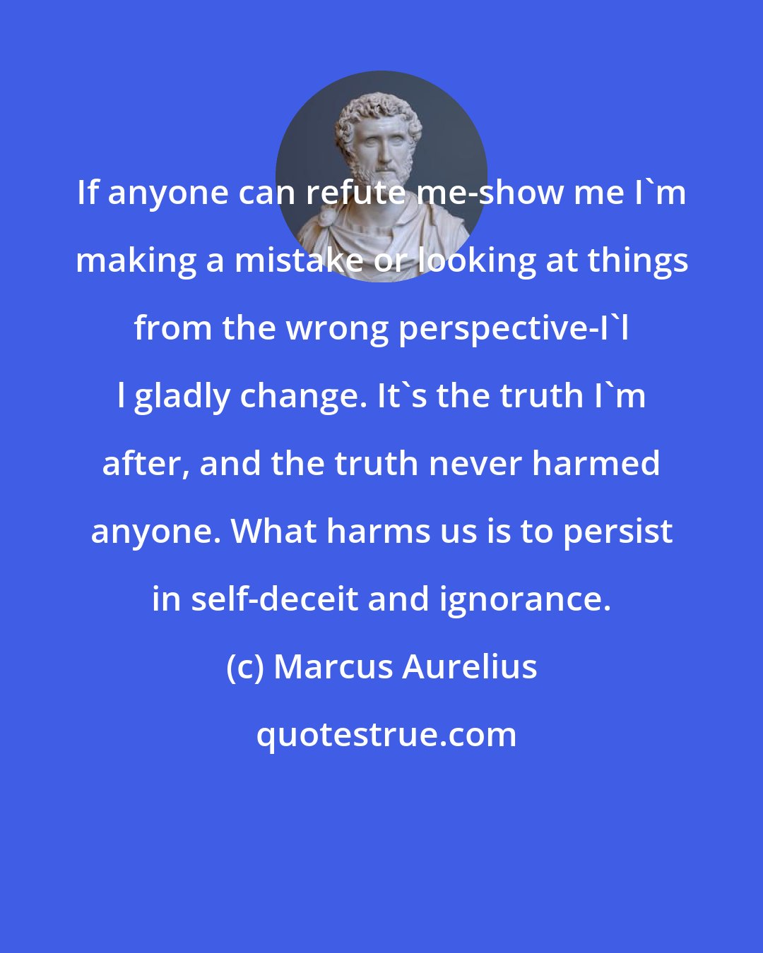 Marcus Aurelius: If anyone can refute me-show me I'm making a mistake or looking at things from the wrong perspective-I'l l gladly change. It's the truth I'm after, and the truth never harmed anyone. What harms us is to persist in self-deceit and ignorance.