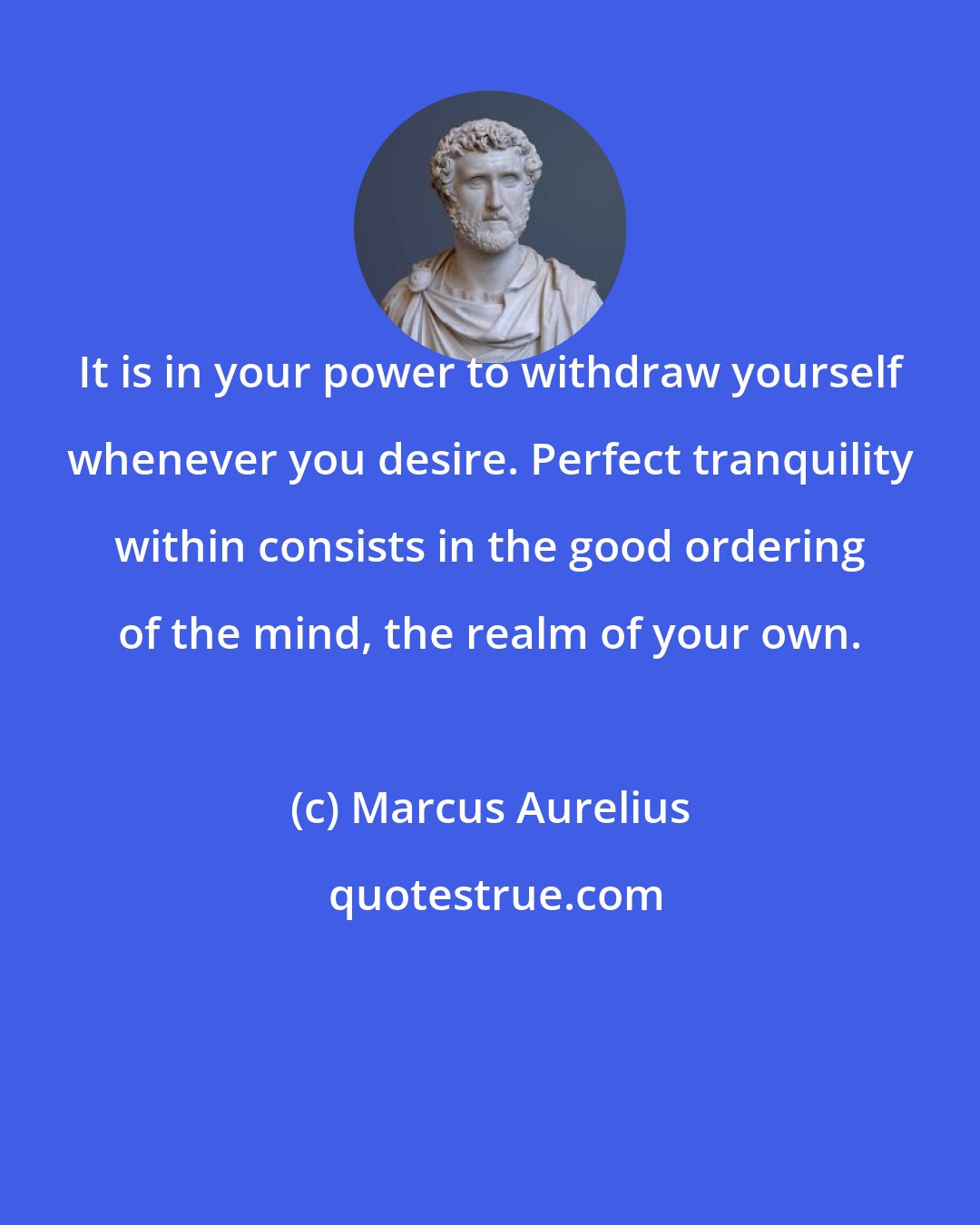 Marcus Aurelius: It is in your power to withdraw yourself whenever you desire. Perfect tranquility within consists in the good ordering of the mind, the realm of your own.