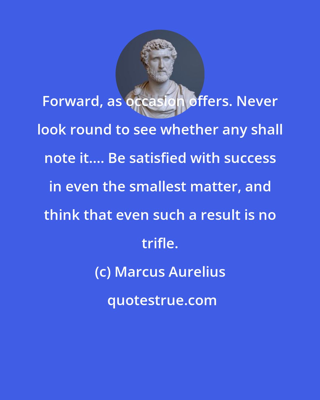 Marcus Aurelius: Forward, as occasion offers. Never look round to see whether any shall note it.... Be satisfied with success in even the smallest matter, and think that even such a result is no trifle.