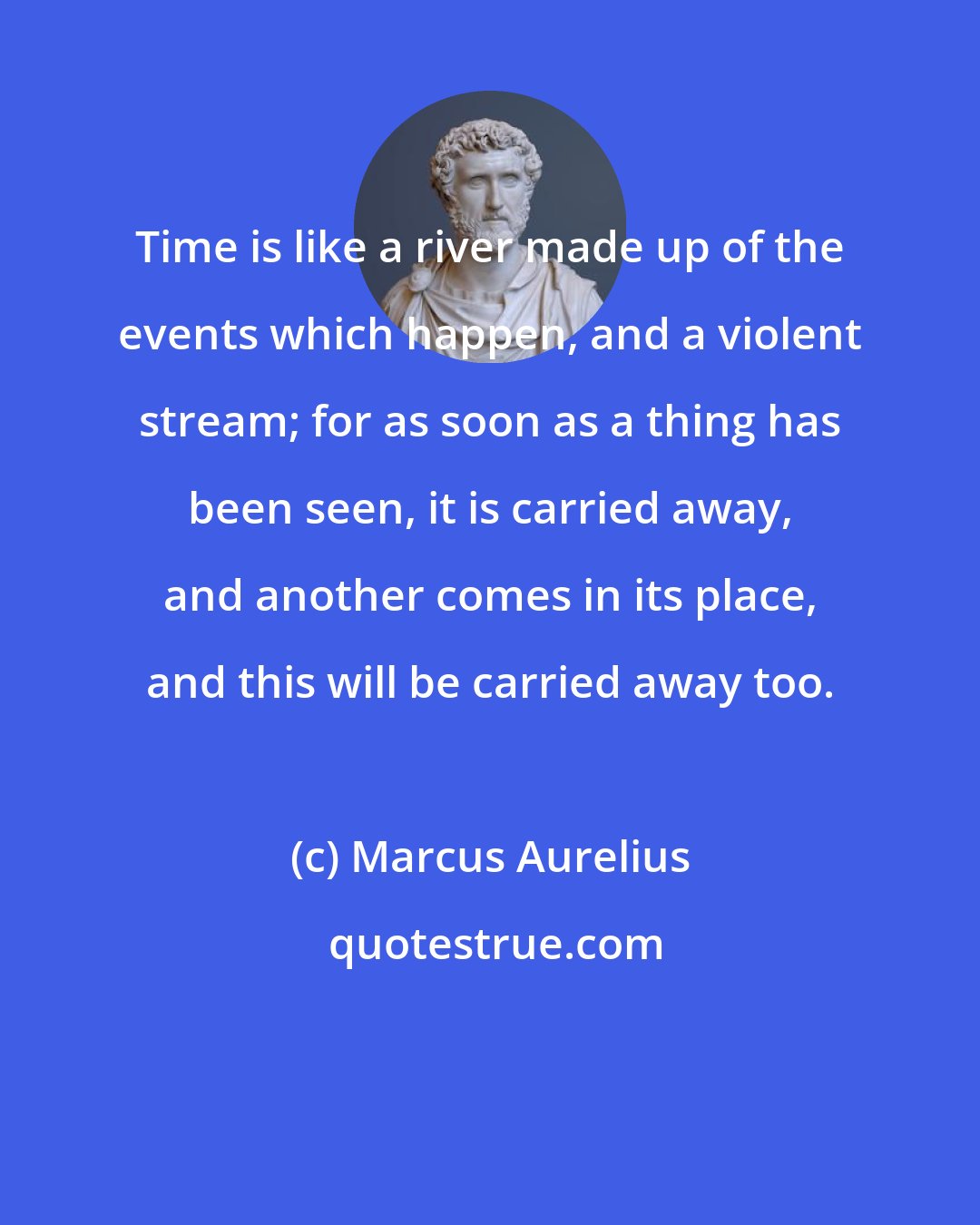 Marcus Aurelius: Time is like a river made up of the events which happen, and a violent stream; for as soon as a thing has been seen, it is carried away, and another comes in its place, and this will be carried away too.