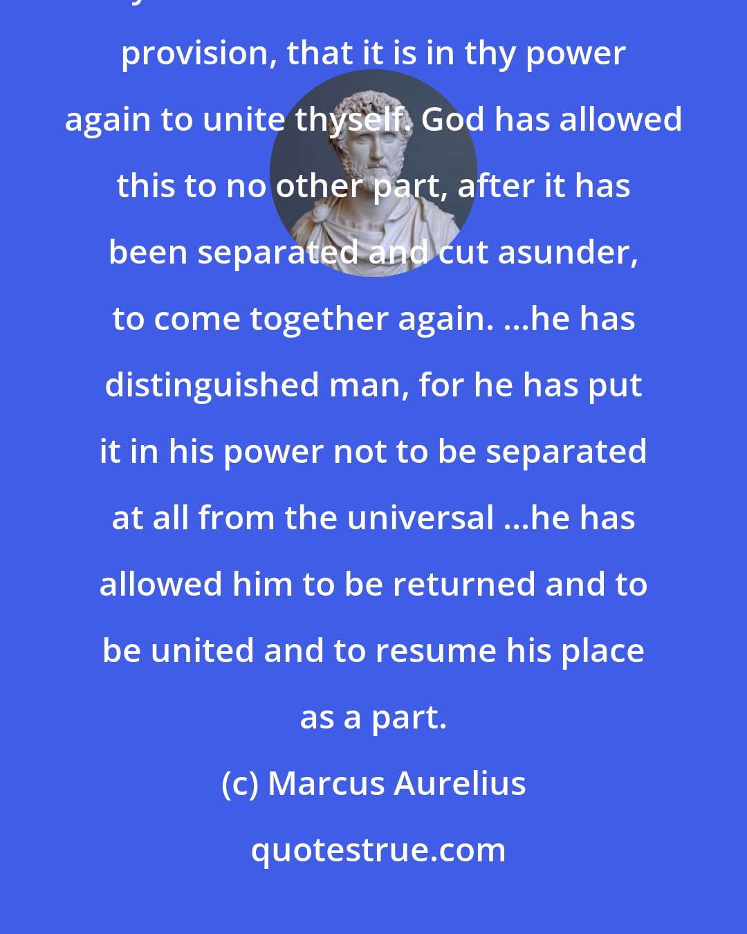 Marcus Aurelius: Suppose that thou hast detached thyself from the natural unity... yet here there is this beautiful provision, that it is in thy power again to unite thyself. God has allowed this to no other part, after it has been separated and cut asunder, to come together again. ...he has distinguished man, for he has put it in his power not to be separated at all from the universal ...he has allowed him to be returned and to be united and to resume his place as a part.