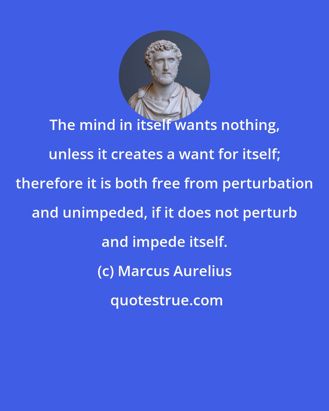 Marcus Aurelius: The mind in itself wants nothing, unless it creates a want for itself; therefore it is both free from perturbation and unimpeded, if it does not perturb and impede itself.