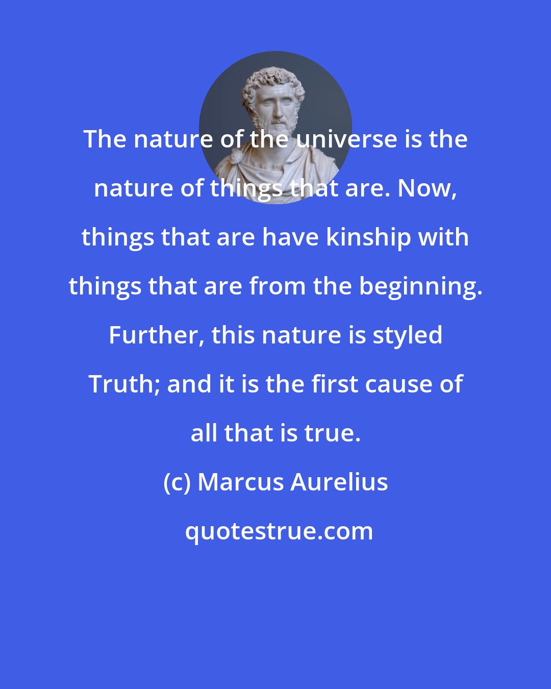 Marcus Aurelius: The nature of the universe is the nature of things that are. Now, things that are have kinship with things that are from the beginning. Further, this nature is styled Truth; and it is the first cause of all that is true.