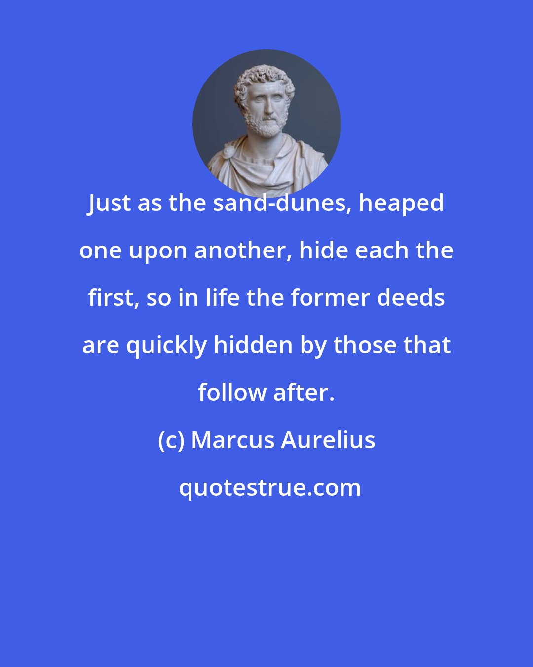 Marcus Aurelius: Just as the sand-dunes, heaped one upon another, hide each the first, so in life the former deeds are quickly hidden by those that follow after.