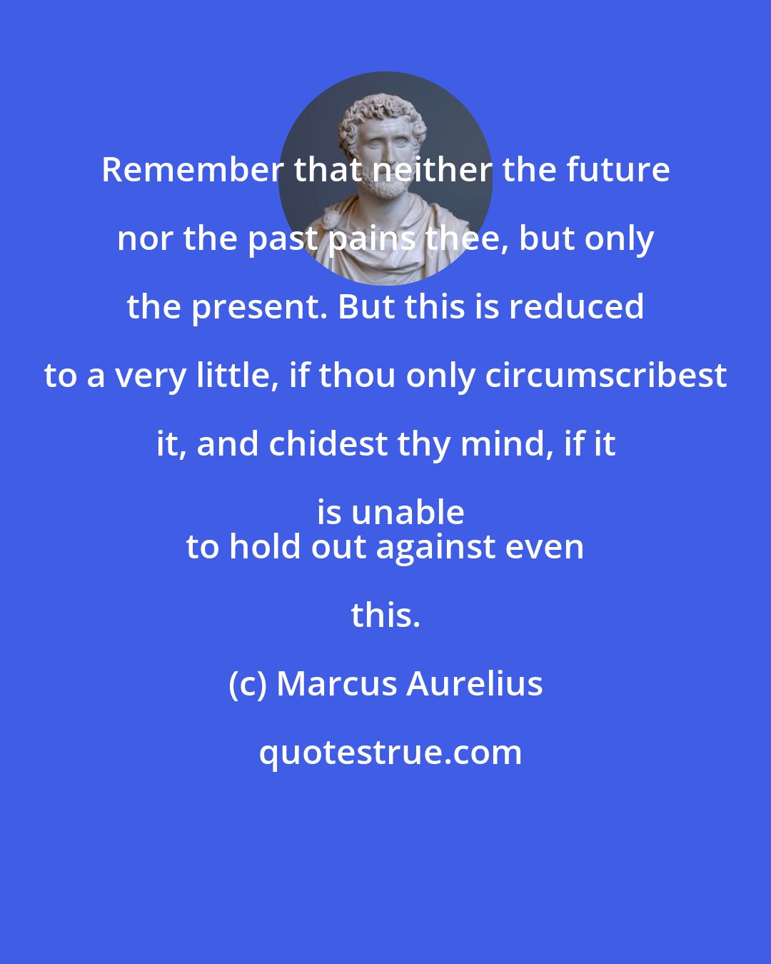 Marcus Aurelius: Remember that neither the future nor the past pains thee, but only the present. But this is reduced to a very little, if thou only circumscribest it, and chidest thy mind, if it is unable
 to hold out against even this.