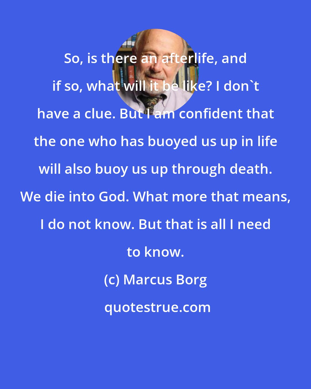 Marcus Borg: So, is there an afterlife, and if so, what will it be like? I don't have a clue. But I am confident that the one who has buoyed us up in life will also buoy us up through death. We die into God. What more that means, I do not know. But that is all I need to know.