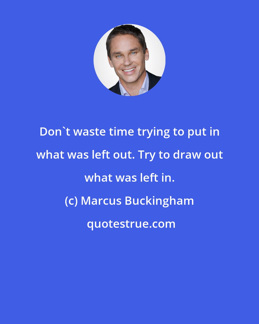 Marcus Buckingham: Don't waste time trying to put in what was left out. Try to draw out what was left in.