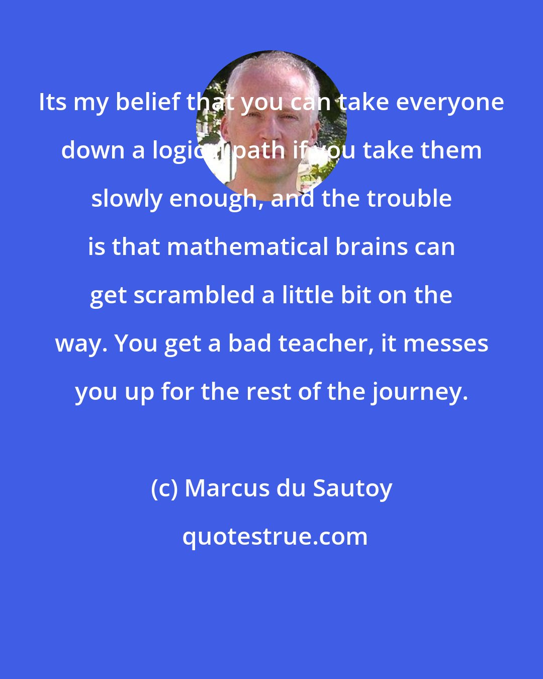 Marcus du Sautoy: Its my belief that you can take everyone down a logical path if you take them slowly enough, and the trouble is that mathematical brains can get scrambled a little bit on the way. You get a bad teacher, it messes you up for the rest of the journey.