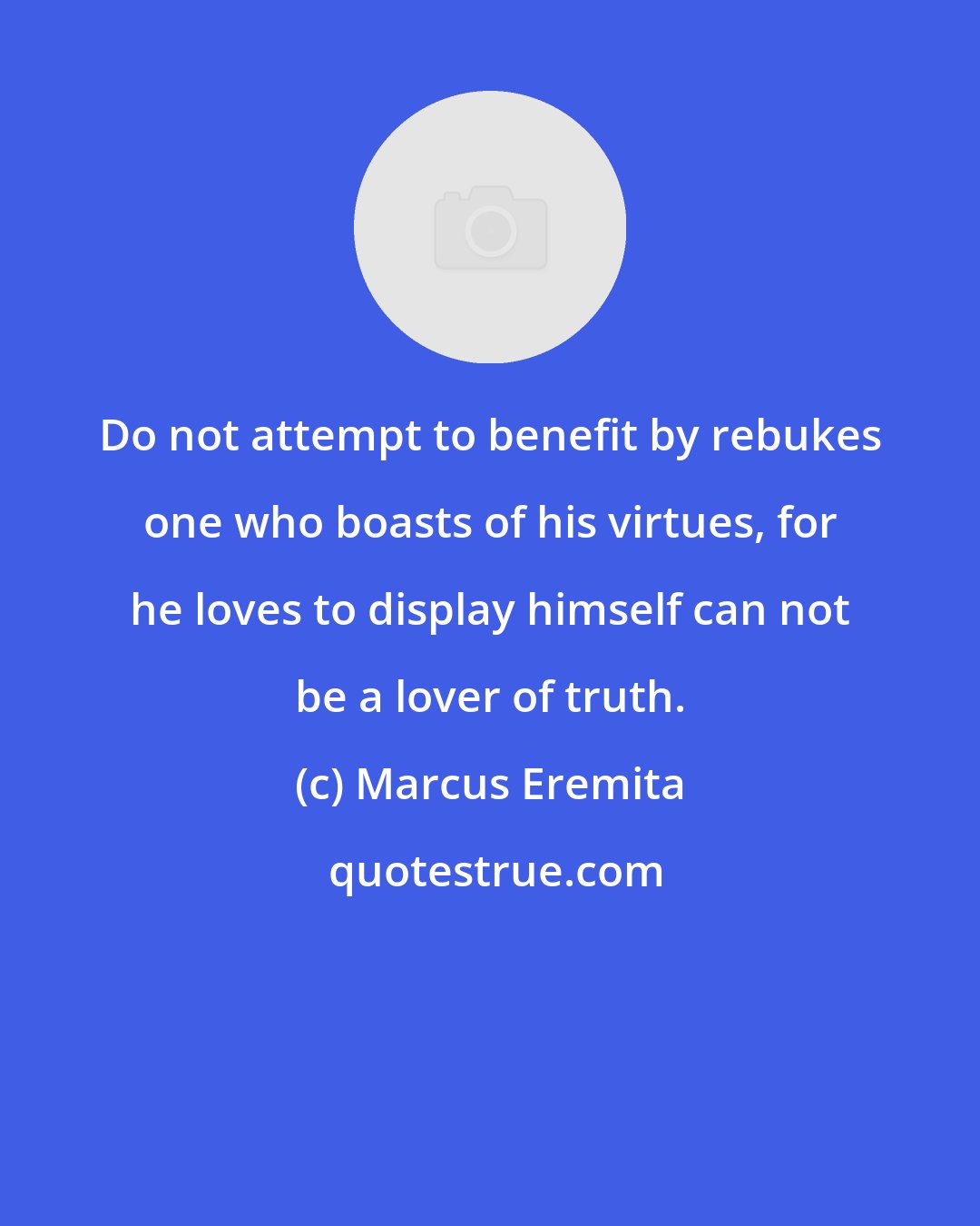 Marcus Eremita: Do not attempt to benefit by rebukes one who boasts of his virtues, for he loves to display himself can not be a lover of truth.