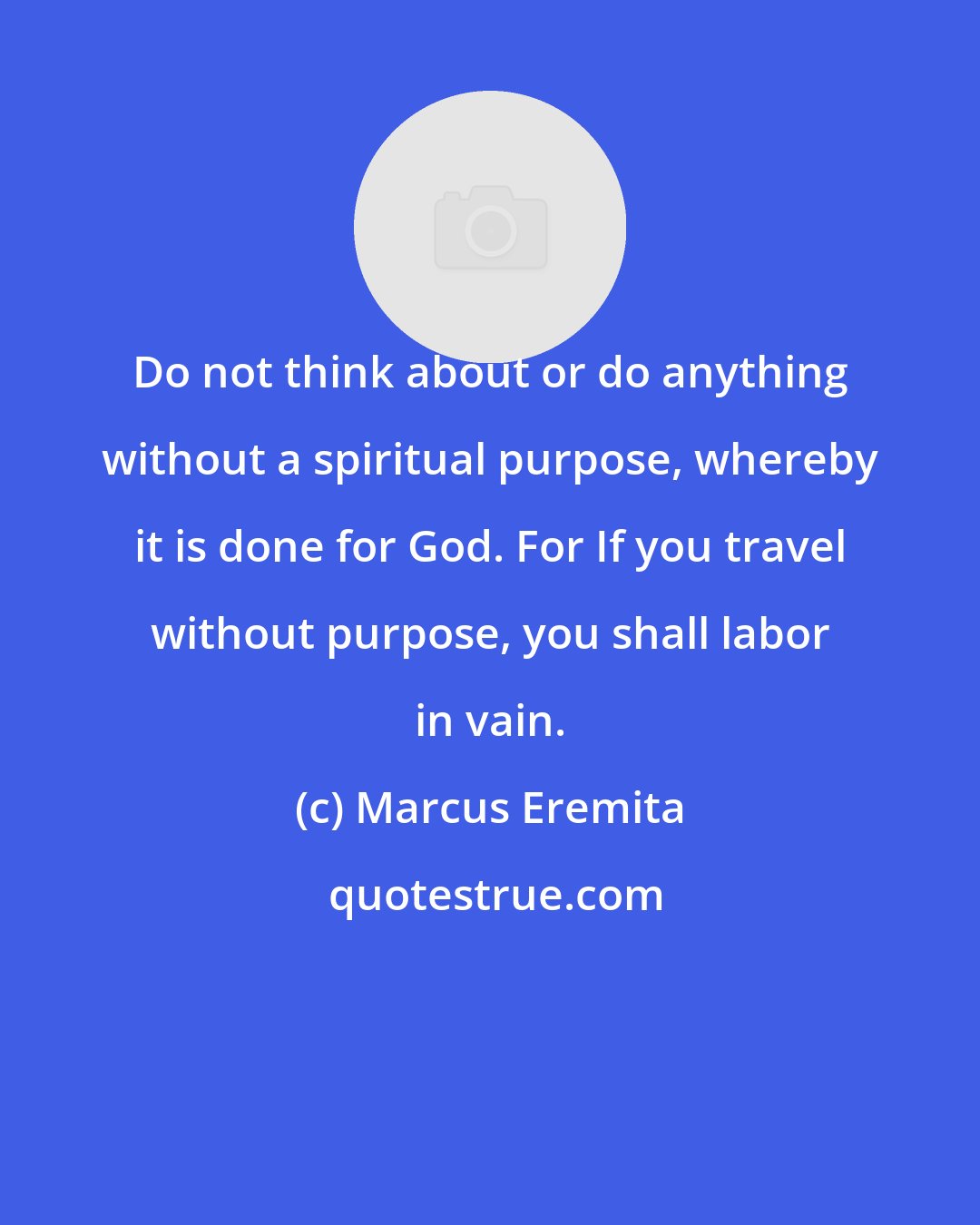 Marcus Eremita: Do not think about or do anything without a spiritual purpose, whereby it is done for God. For If you travel without purpose, you shall labor in vain.