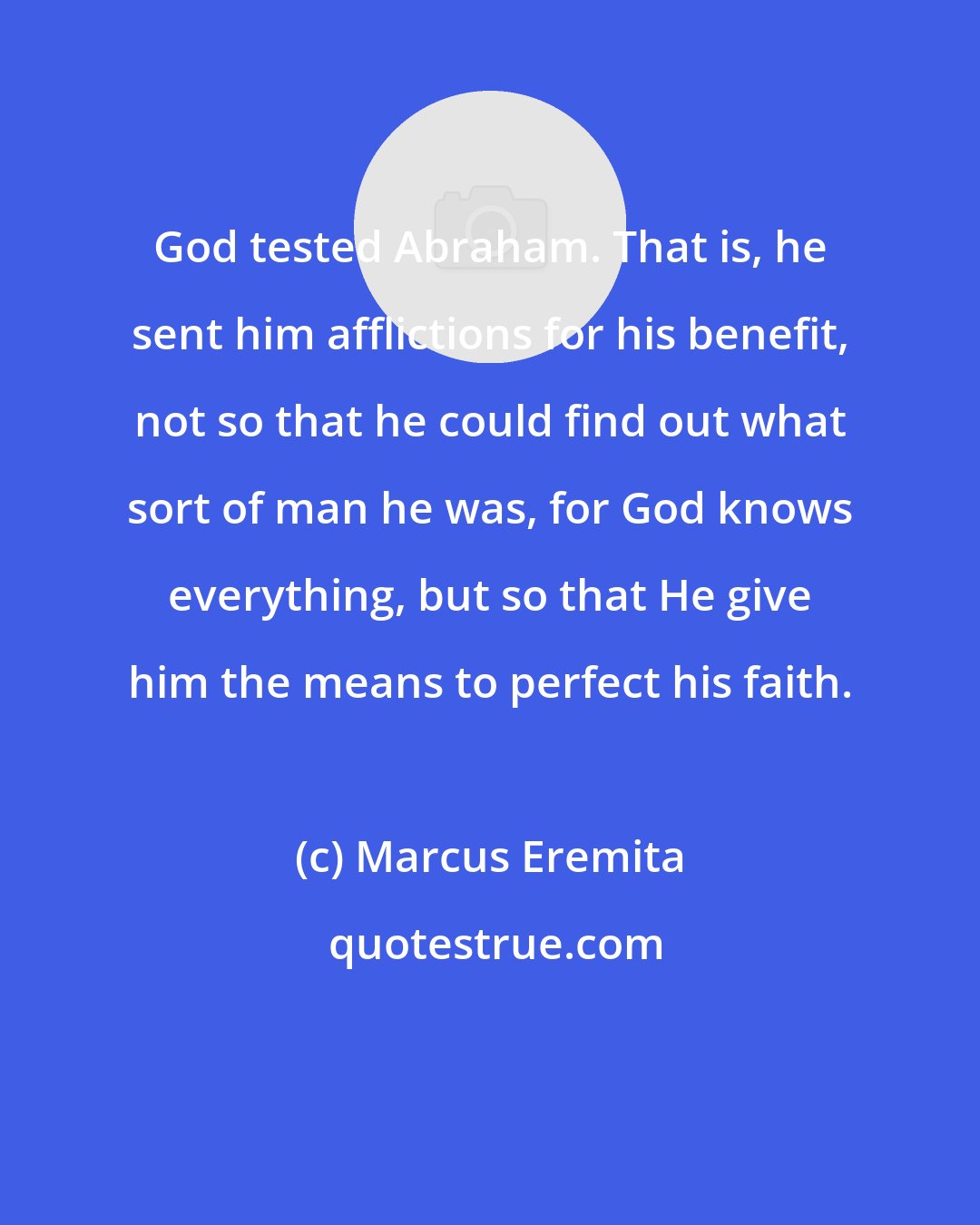 Marcus Eremita: God tested Abraham. That is, he sent him afflictions for his benefit, not so that he could find out what sort of man he was, for God knows everything, but so that He give him the means to perfect his faith.