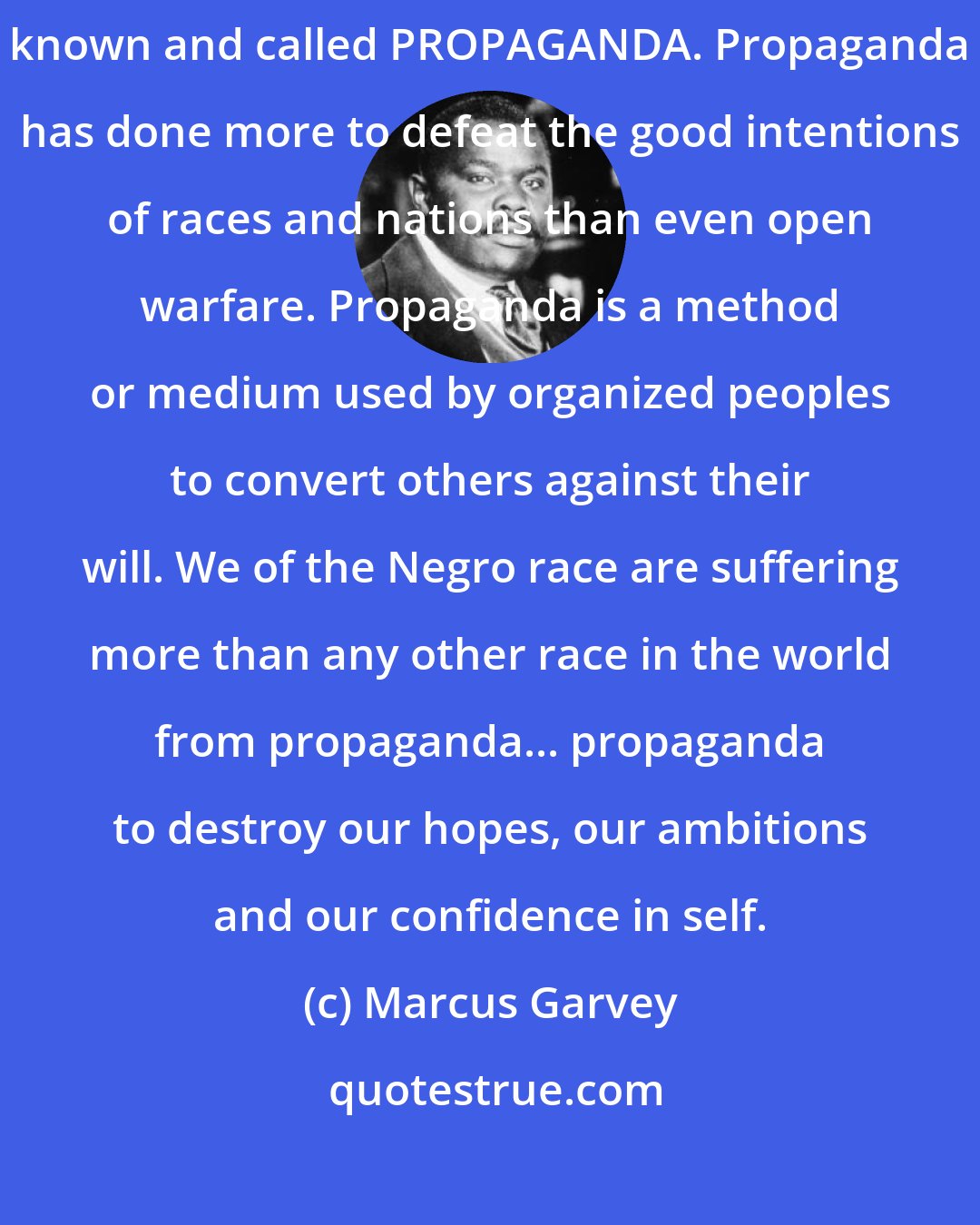 Marcus Garvey: Among some of the organized methods used to control the world is the thing known and called PROPAGANDA. Propaganda has done more to defeat the good intentions of races and nations than even open warfare. Propaganda is a method or medium used by organized peoples to convert others against their will. We of the Negro race are suffering more than any other race in the world from propaganda... propaganda to destroy our hopes, our ambitions and our confidence in self.