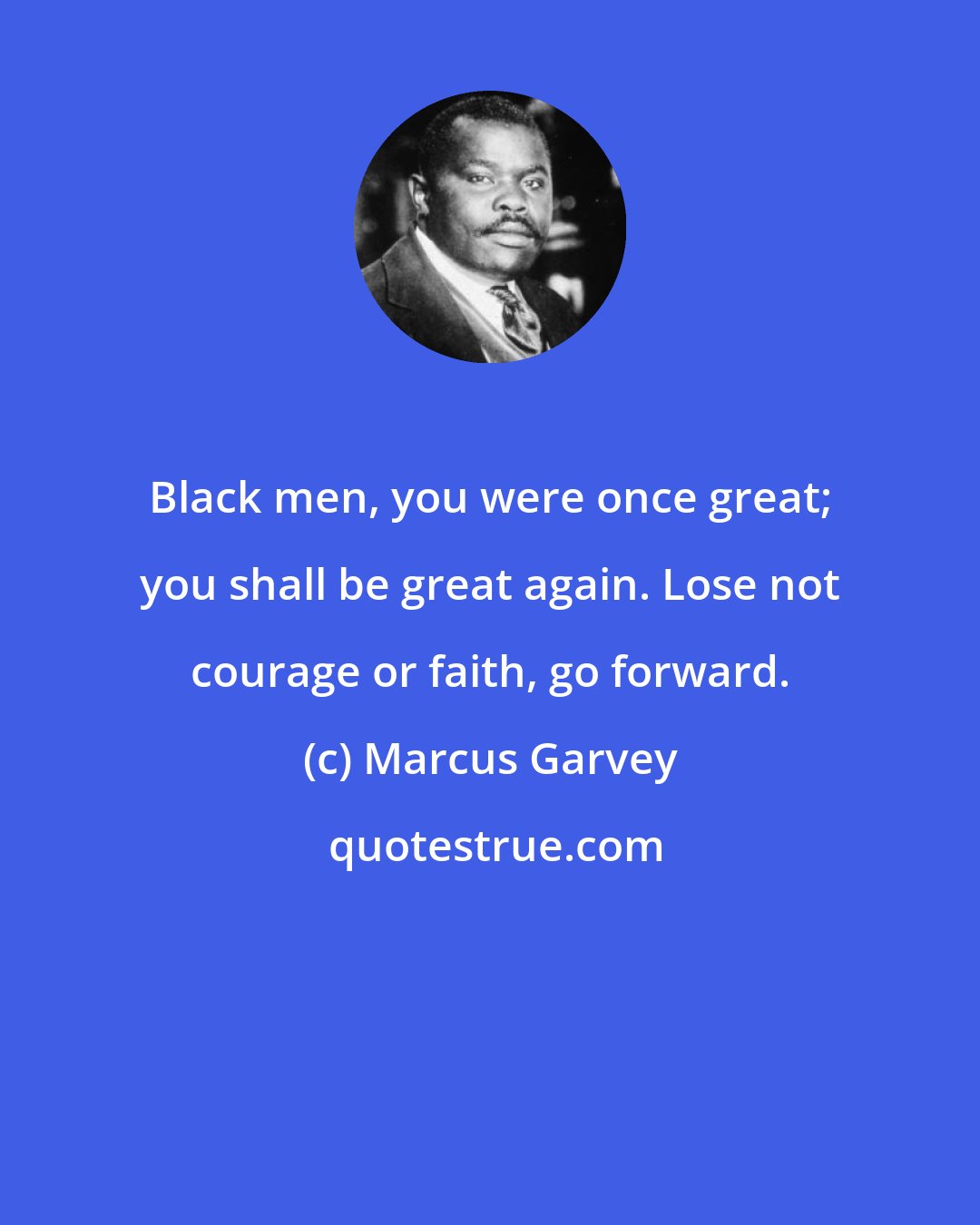 Marcus Garvey: Black men, you were once great; you shall be great again. Lose not courage or faith, go forward.