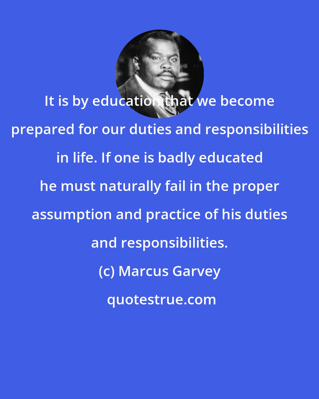 Marcus Garvey: It is by education that we become prepared for our duties and responsibilities in life. If one is badly educated he must naturally fail in the proper assumption and practice of his duties and responsibilities.