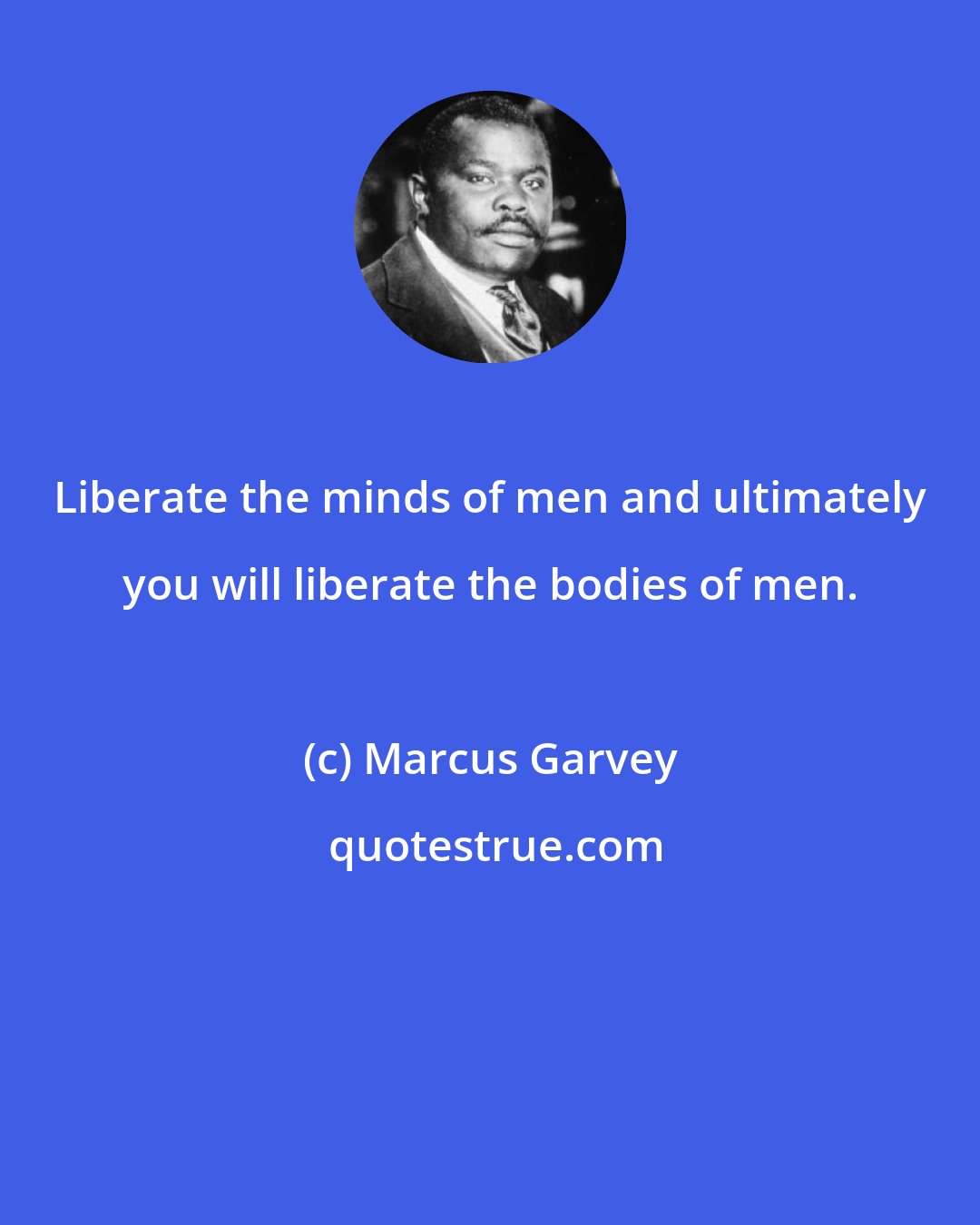 Marcus Garvey: Liberate the minds of men and ultimately you will liberate the bodies of men.