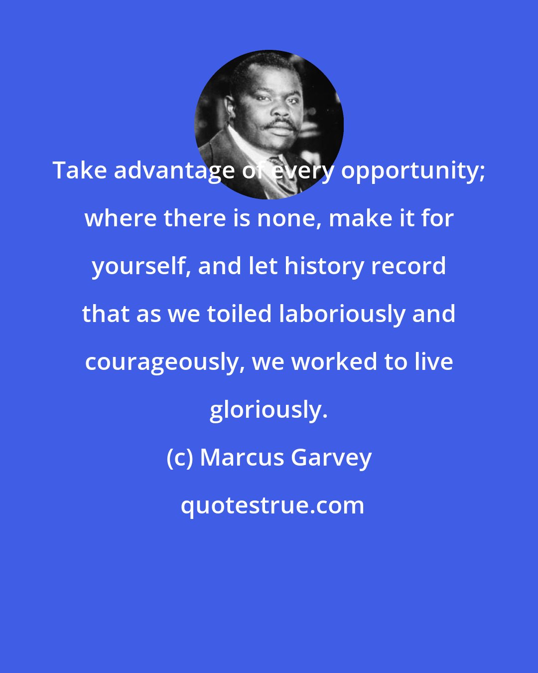 Marcus Garvey: Take advantage of every opportunity; where there is none, make it for yourself, and let history record that as we toiled laboriously and courageously, we worked to live gloriously.