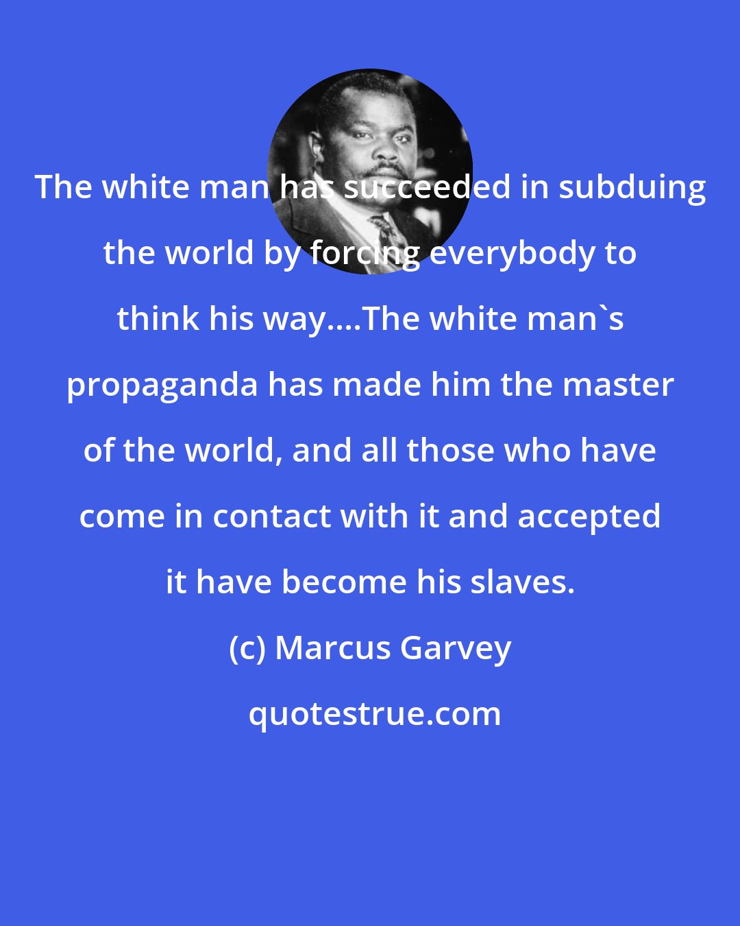 Marcus Garvey: The white man has succeeded in subduing the world by forcing everybody to think his way....The white man's propaganda has made him the master of the world, and all those who have come in contact with it and accepted it have become his slaves.