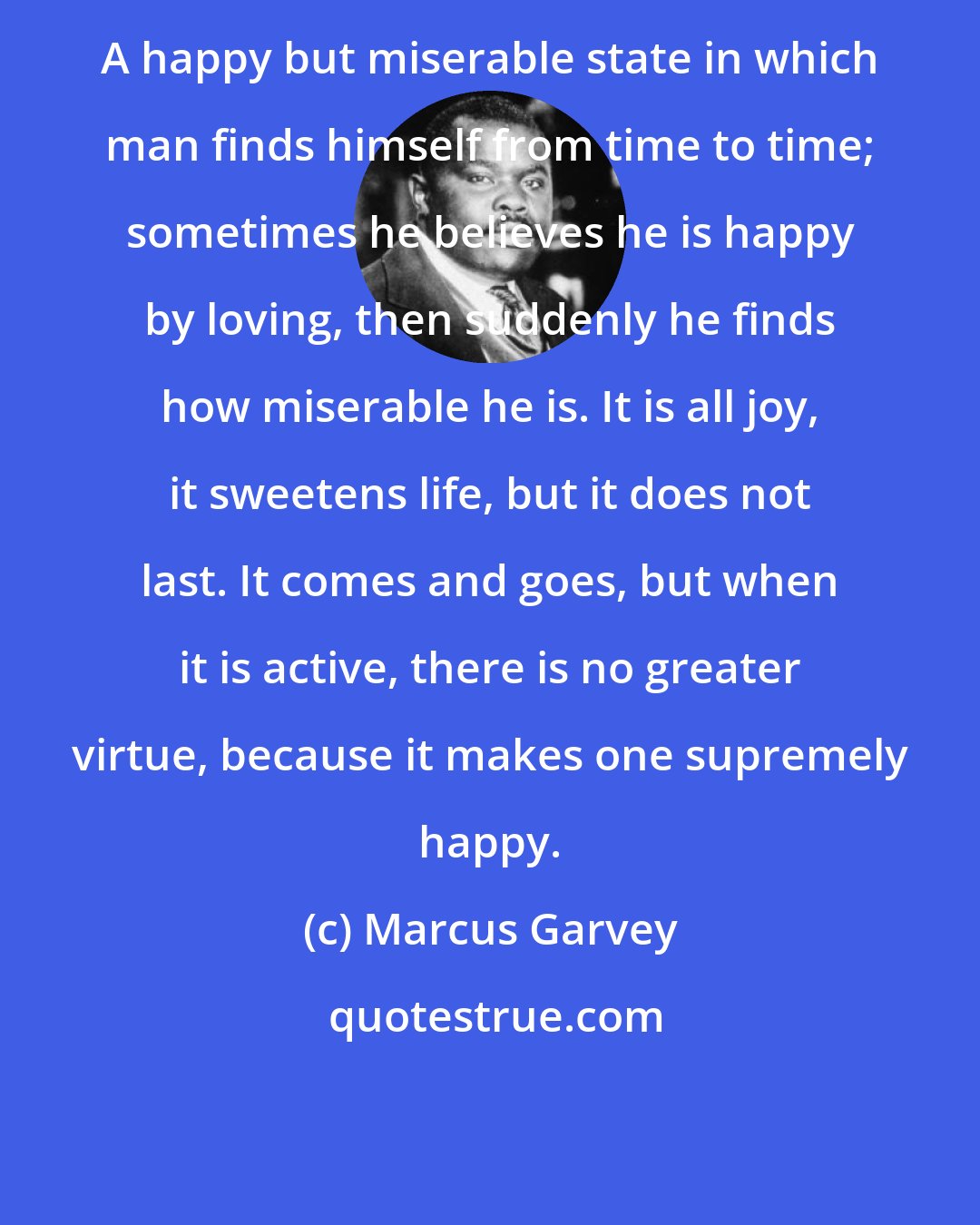 Marcus Garvey: A happy but miserable state in which man finds himself from time to time; sometimes he believes he is happy by loving, then suddenly he finds how miserable he is. It is all joy, it sweetens life, but it does not last. It comes and goes, but when it is active, there is no greater virtue, because it makes one supremely happy.