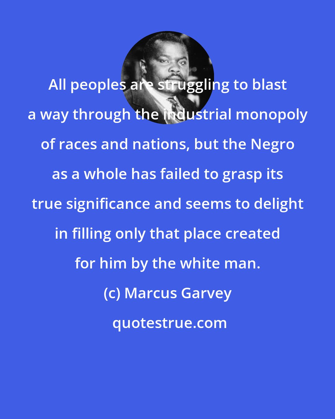 Marcus Garvey: All peoples are struggling to blast a way through the industrial monopoly of races and nations, but the Negro as a whole has failed to grasp its true significance and seems to delight in filling only that place created for him by the white man.