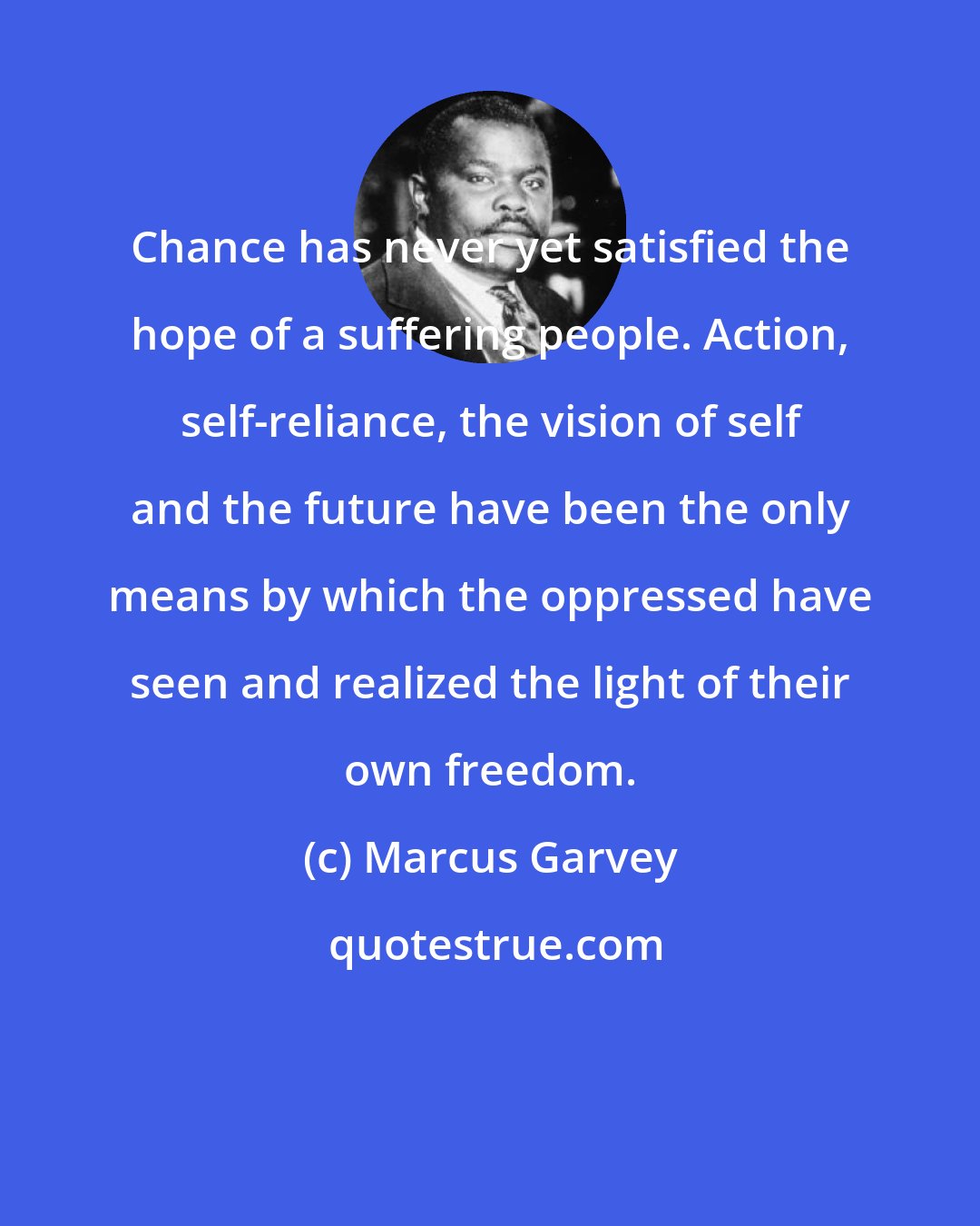 Marcus Garvey: Chance has never yet satisfied the hope of a suffering people. Action, self-reliance, the vision of self and the future have been the only means by which the oppressed have seen and realized the light of their own freedom.