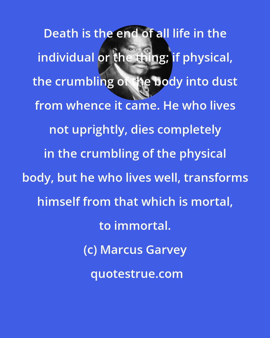 Marcus Garvey: Death is the end of all life in the individual or the thing; if physical, the crumbling of the body into dust from whence it came. He who lives not uprightly, dies completely in the crumbling of the physical body, but he who lives well, transforms himself from that which is mortal, to immortal.