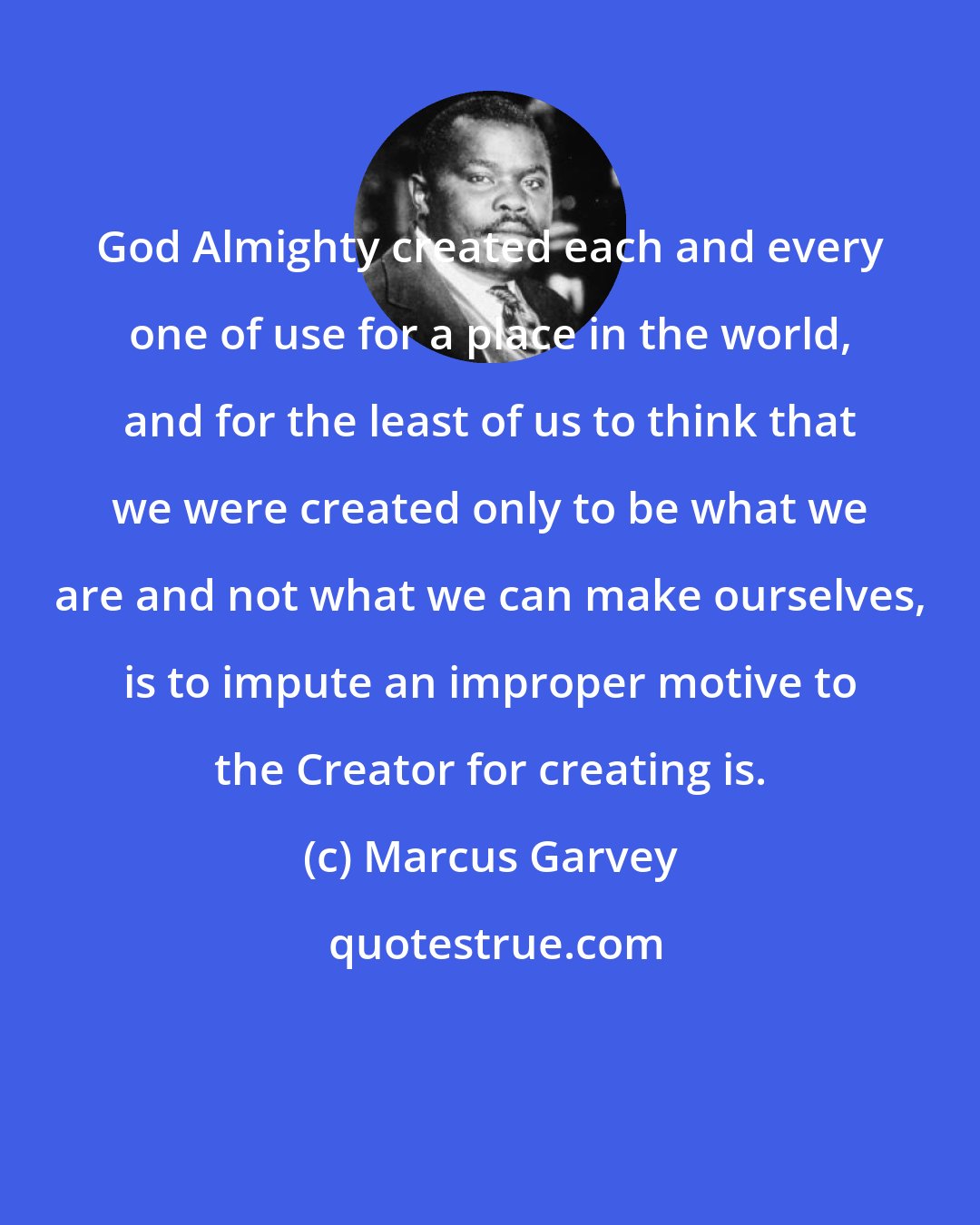 Marcus Garvey: God Almighty created each and every one of use for a place in the world, and for the least of us to think that we were created only to be what we are and not what we can make ourselves, is to impute an improper motive to the Creator for creating is.